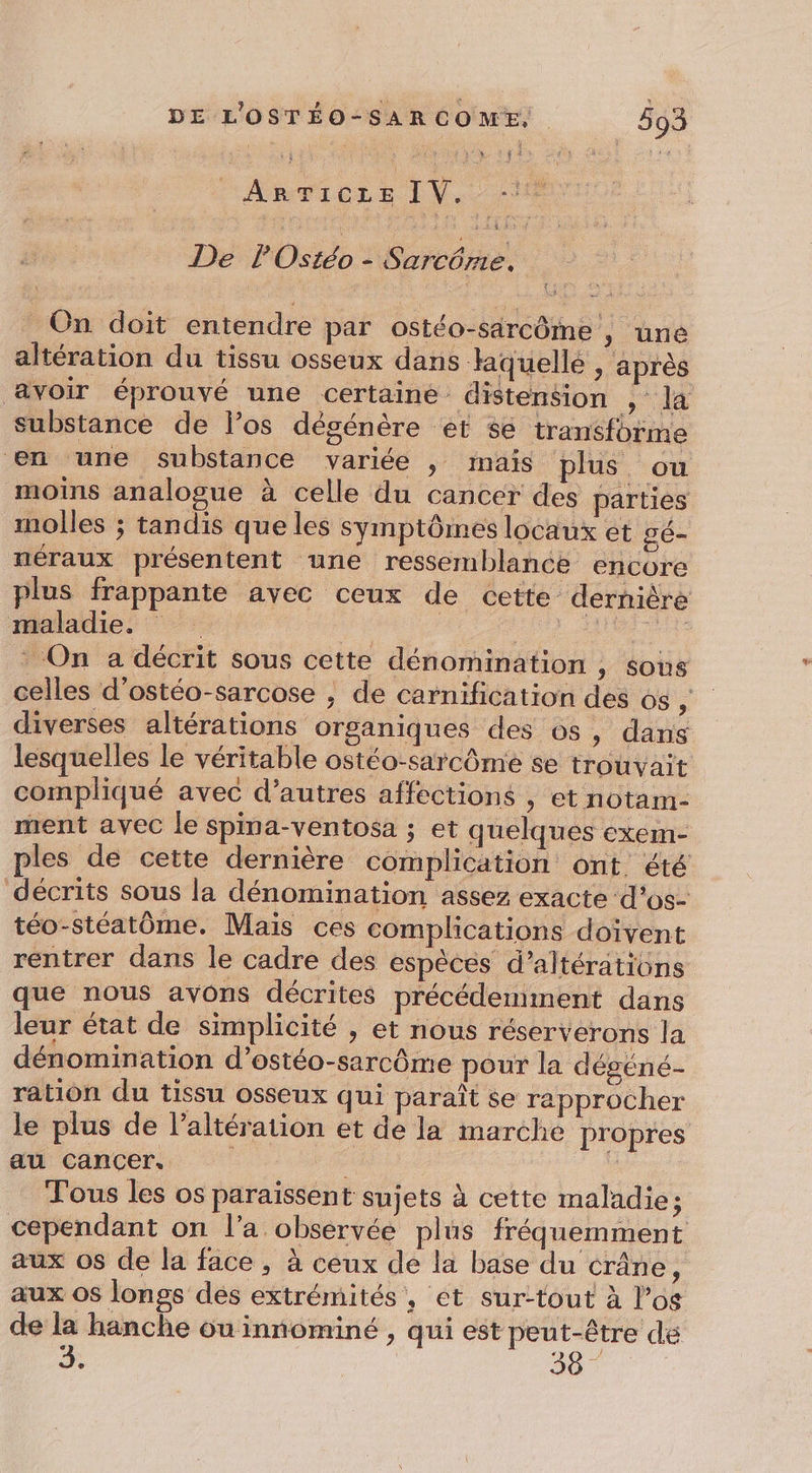À At 62 TU de Av De P'Ostéo - Sarcôrié. _ On doit entendre par ostéo-särcôme , une altération du tissu osseux dans liquellé ; après avoir éprouvé une certaine distension ; la substance de l’os dégénère et se transforme en une substance variée , mais plus ou moins analogue à celle du cancer des parties molles ; tandis que les symptômes locaux et gé- néraux présentent une ressemblance encore plus frappante avec ceux de cette dernière maladie, | D RE Tl On a décrit sous cette dénomination , sous celles d’ostéo-sarcose , de carnification des os ; diverses altérations organiques des os, dans lesquelles le véritable ostéo-sarcôme se trouvait compliqué avec d’autres affections , et notam- mrent avec le spina-ventosa ; et quelques exem- ples de cette dernière complication ont été décrits sous la dénomination assez exacte d’os- téo-stéatôme. Mais ces complications doivent rentrer dans le cadre des espèces d’altérations que nous avons décrites précédemment dans leur état de simplicité , et nous réserverons la dénomination d’ostéo-sarcôme pour la dégéné- ration du tissu osseux qui paraît se rapprocher le plus de l’altération et de la marche propres au cancer. ’ Tous les os paraïssent sujets à cette maladie; cependant on l’a observée plus fréquemment aux os de la face, à ceux dé la base du crâne, aux OS longs dés extrémités, et sur-tout à l’os de la hanche ou innominé , qui est peut-être de à 38