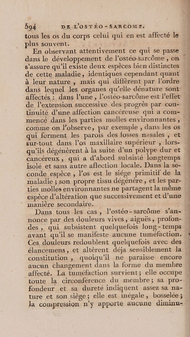 tous les os du corps celui qui en est affecté le plus souvent. , :. no En observant attentivement ce qui se passe dans le développement de l’ostéo-sarcôme , on s’assure qu'il existe deux espèces bien distinctes de cette maladie, identiques cependant quant à leur nature , mais qui diffèrent par l’ordre dans lequel les organes qu’elle dénature sont: affectés : dans l’une , l’ostéo-sarcôme est l'effet de l’extension successive des progrès par con- tinuité d’une affection cancéreuse qui a com- mencé dans les parties molles environnantes , comme on l’observe, par exemple , dans les os qui forment les parois des fosses nasales , et sur-tout dans l’os maxillaire supérieur , lors- qu’ils dégénèrent à la suite d’un polype dur et cancéreux, qui a d’abord subsisté longtemps isolé et sans autre affection locale. Dans la se- conde espèce , l’os est le siége primitif de la maladie ; son propre tissu dégénère , et les par- ties molles environnantes ne partagent la même espece d’altération que successivement et d’une manière secondaire. Dans tous les cas, l’ostéo-sarcôme s’an- nonce par des douleurs vives , aiguës, profon- des , qui subsistent quelquefois long - temps avant qu’il se manifeste aucune tuméfaction. Ces, douleurs redoublent quelquefois avec des élancemens, et altèrent déja sensiblement la constitution , quoiqu'il ne paraisse encore . aucun changement dans la forme du membre affecté. La tuméfaction survient; elle occupe toute la circonférence du membre; sa pro- fondeur et sa dureté indiquent assez sa na- ture et son siège; elle est inégale, bosselée ; la compression n'y apporte aucune diminu-.