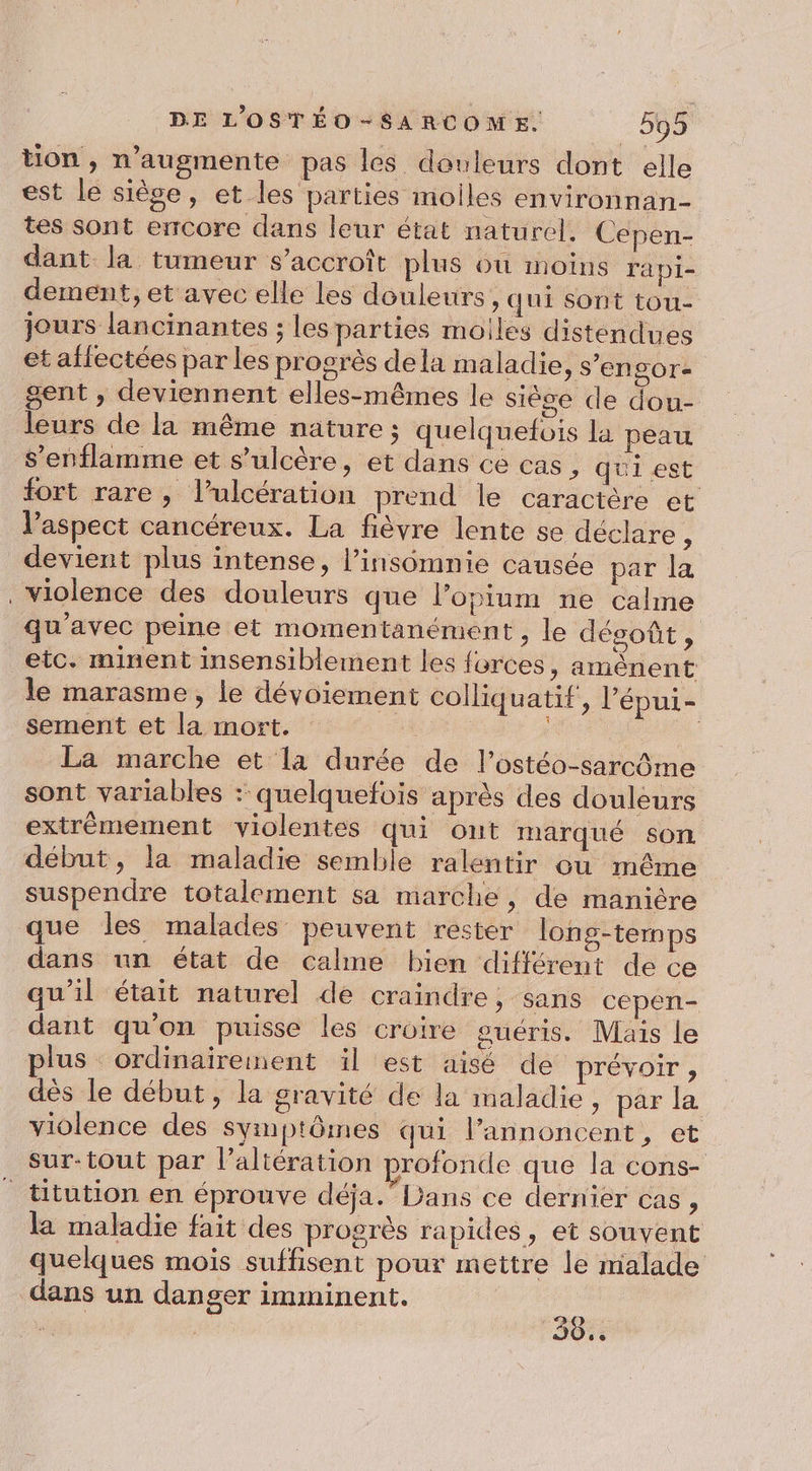 tion , n’augmente pas les douleurs dont elle est le siège, et les parties moiles environnan- tes sont ercore dans leur état naturel. Cepen- dant la tumeur s’accroît plus où moins ra pi- dement, et avec elle les douleurs, qui Sont tou- jours lancinantes ; les parties molles distendues et affectées par les progrès dela maladie &gt; S'EnLOr- gent , deviennent elles-mêmes le siège de dou- leurs de la même nature; quelquefois la peau s’enflamme et s’ulcère, et dans ce cas, qui est fort rare, l’ulcération prend le caractère et l’aspect cancéreux. La fièvre lente se déclare ; devient plus intense, l’insomnie causée par la violence des douleurs que l’opium ne calme qu'avec peine et momentanément , le désoût, etc. minent insensiblement les forces, amênent le marasme, le dévoiement colliquatif, l’épui- sement et la mort. | La marche et la durée de l’ostéo-sarcôme sont variables : quelquefois après des douleurs extrémement violentes qui ont marqué son début, la maladie semble ralentir ou même suspendre totalement sa marche, de manière que les malades peuvent rester long-termps dans un état de calme bien différent de ce qu'il était naturel de craindre, sans cepen- dant qu'on puisse les croire guéris. Maïs le plus ordinairement il est aisé de prévoir , dès le début, la gravité de la maladie, par la violence des symptôines qui l’annoncent, et sur-tout par l’altération profonde que la cons- titution en éprouve déja.LDans ce dernier cas , la maladie fait des progrès rapides, et souvent quelques mois suffisent pour mettre le malade dans un danger imminent. 30.