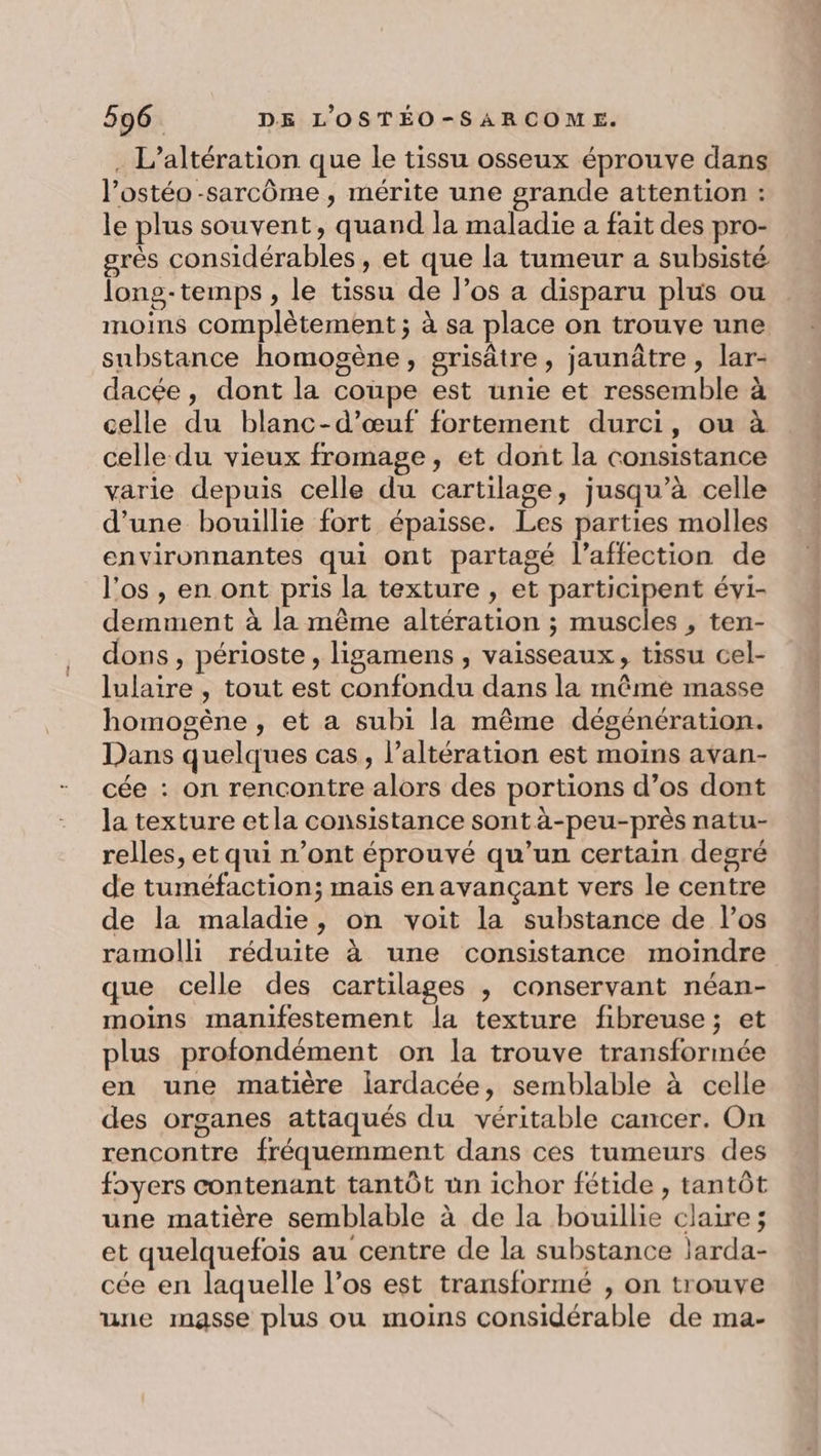 . L’altération que le tissu osseux éprouve dans l’ostéo -sarcôme, mérite une grande attention : le plus souvent, quand la maladie a fait des pro- grès considérables, et que la tumeur a subsisté long-temps , le tissu de l’os a disparu plus ou moins complètement ; à sa place on trouve une substance homogène, grisâtre, jaunâtre , lar- dacée, dont la coupe est unie et ressemble à celle du blanc-d’œuf fortement durci, ou à celle du vieux fromage, et dont la consistance varie depuis celle du cartilage, jusqu’à celle d'une bouillie fort épaisse. Les parties molles environnantes qui ont partagé l'affection de l'os , en ont pris la texture , et participent évi- demment à la même altération ; muscies , ten- dons, périoste, ligamens , vaisseaux, tissu cel- lulaire , tout est confondu dans la même masse homogène , et a subi la même dégénération. Dans quelques cas, l’altération est moins avan- cée : on rencontre alors des portions d’os dont la texture etla consistance sont à-peu-près natu- relles, et qui n’ont éprouvé qu’un certain degré de tuméfaction; mais en avançant vers le centre de la maladie, on voit la substance de l’os ramolli réduite à une consistance moindre que celle des cartilages ; conservant néan- moins manifestement la texture fibreuse; et plus profondément on la trouve transformée en une matière lardacée, semblable à celle des organes attaqués du véritable cancer. On rencontre fréquemment dans ces tumeurs des foyers contenant tantôt un ichor fétide , tantôt une matière semblable à de la bouillie claire; et quelquefois au centre de la substance larda- cée en laquelle l'os est transformé , on trouve une masse plus ou moins considérable de ma-