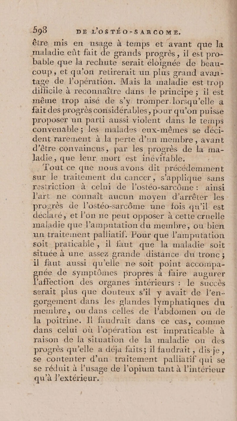 être mis en usage à temps et avant que la maladie eût fait de grands progrès, il est pro- bable que la rechute serait éloignée de beau- coup, et qu'on retirerait un plus grand avan- tage de l'opération. Mais la maladie est trop difficile à reconnaître dans le principe ; il est même trop aisé de s’y tromper.lorsqu’elle a fait des progrès considérables, pour qu’on puisse proposer un part aussi violent dans le temps convenable ; les malades eux-mêmes se déci- dent rarement à la perte d’un membre, avant d’être convaincus, par les progrès de la ma- ladie, que leur. mort est inévitable. .. Fout ce que nous avons dit précédemment sur le traitement du cancer, s'applique sans restriction à celui de l’ostéo-sarcôme : aïnsi l'art ne connaît aucun moyen d'arrêter les prozrès de l’ostéo-sarcôme une fois qu’il est déclaré, et lon ne peut opposer à cette cruelle maladie que lamputation du membre, ou bien un traitement pallatif. Pour que l’amputation soit praticable , il faut que la maladie soit située à une assez grande distance du tronc ; il faut aussi qu'elle ne soit point accomipa- née de symptômes propres à faire augurer Vaffection des organes intérieurs : le succès serait plus que douteux s’il y avait de l’en- gorgement dans les glandes Iymphatiques du membre, ou dans celles de l’abdomen ou de la poitrine. Il faudrait dans ce cas, comme dans celui où lopération est impraticable à raison de la situation de la maladie ou des progrès qu'elle a déja faits; ïl faudrait, dis-je, se contenter d’un. traitement palliatif qui se se réduit à l'usage de l’opium tant à l’intérieur qu’à l’extérieur.