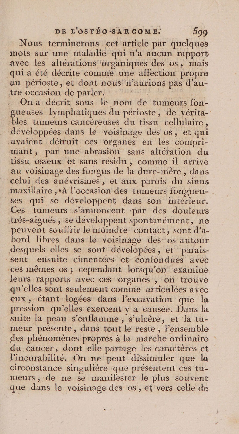 Nous terminérons cet article par quelques mots sur une maladie qui n’a aucun rapport avec les altérations organiques des os, mais qui a été décrite comme une affection propre au périoste, et dont nous n’aurions pas d’au- tre occasion de parler. r. On a décrit sous le nom de tumeurs fon- gueuses lymphatiques du périoste, de vérita- bles tumeurs cancéreuses du tissu cellulaire, développées dans le voisinage des os, et qui avaient détruit ces organes en les compri- mant, par une abrasion sans altération du tissu osseux et sans résidu, comme il arrive au voisinage des fongus de la dure-mère , dans celui des anévrismes, et aux parois du sinus maxillaire ,*à l’occasion des tumeurs fongueu- ses qui se développent dans son intérieur. Ces tumeurs s’annoncent ‘par des doulenrs très-aiguës , se développent spontanément, ne peuvent souffrir le moindre contact, sont d’a- bord libres dans le voisinage des os autour desquels elles se sont dévelopées, et parais- sent ensuite cimentées et confondues avec ces mêmes os; cependant lorsqu'on examine leurs rapports avec ces organes , on trouve qu’elles sont seulement comime articulées avec eux, étant logées dans l’excavation que la pression qu’elles exercent y a causée. Dans la suite là peau s’enflamme , s’ulcère, et la tu- meur présente , dans tout le reste , lensemble : des phénomènes propres à la marche ordinaire du cancer, dont elle partage les caractères et l’incurabilité. On ne peut dissimuler que la circonstance singulière que présentent ces tu- meurs , de ne se manifester le plus souvent que dans le voisinage des os, et vers celte de