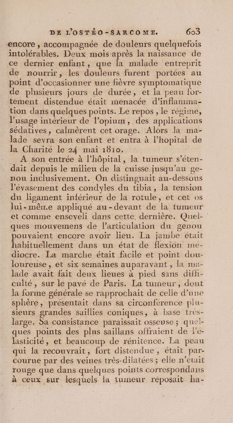 encore , accompagnée de douleurs quelquefois intolérables. Deux mois après la naissance de ce dernier enfant, que la malade entreprit de nourrir, les Hs pre furent portées au point d’occasionner une fièvre symptomatique de plusieurs jours de durée, et la peau {or- tement distendue était menacée d’inflanima- tion dans quelques points. Le repos , le régime, l'usage intérieur de l’opium, des applications sédatives, calmèrent cet orage. Alors la ma- lade sevra son enfant et entra à l’hopital de la Charité le 24 mai 1810. _ À son entrée à l'hôpital, la tumeur s’éten- dait depuis le milieu de la cuisse jusqu’au ge- nou inclusivement. On distinguait au-dessous V’évasement des condyles du tibia, la tension du ligament inférieur de la rotule, et cet os lui-mêre appliqué au-devant de la tumeur et comme enseveli dans cette. dernière. Quel- ques mouvemens de l'articulation du genou pouvaient encore avoir lieu. La jambe était habituellement dans un état de flexion mé- diocre. La marche était facile et point dou- loureuse , et six semaines auparavant , la ma- lade avait fait deux lieues à pied sans difh- culté , sur le pavé de Paris. La tumeur , dont la forme générale se rapprochait de celle d’une sphère, présentait dans sa circonférence piu- sieurs grandes saillies coniques, à base tres- large. Sa consistance paraissait osseuse ; quel- ques points des plus saillans offraient de lé- lasticité, et beaucoup de rénitence. La peau qui la recouvrait, fort distendue , était par- courue par des veines très-dilatées ; elle n’était rouge que dans quelques points correspondans à ceux sur lesquels la tumeur réposait ha-