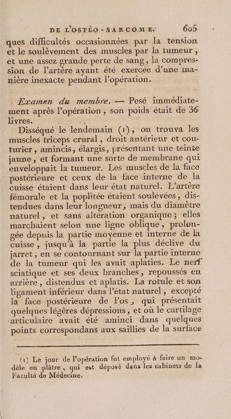 ques difficultés occasionnées par la tension et le soulèvement des muscles par la tumeur , et une assez grande perte de sang, la compres- sion de l'artère ayant été exercée d’une ma- nière inexacte pendant l’opération. ._ Examen du membre. — Pesé immédiate- ment après l’opération, son poids était de 56 livres. se, Disséqué le lendemain (1), on trouva les muscles triceps crural , droit antérieur et cou- turier , amincis, élargis, présentant une teinte jaune , et formant une sorte de membrane qui enveloppait la tumeur. Les muscles de la face postérieure et ceux de la face interne de la cuisse étaient dans leur état naturel. L’artère fémorale et la poplitée étaient soulevées, dis- tendues dans leur longueur, mais du diamètre naturel, et sans altération organique; elles marchaient selon une ligne oblique, prolon- vée depuis la partie moyenne et interne de la cuisse , jusqu’à la partie la plus déclive du jarret, en se contournant sur la partie interne de la tumeur qui les avait aplaties. Le nerf sciatique et ses deux branches, repoussés en arrière , distendus et aplatis. La rotule et son lisgament inférieur dans l’état naturel, excepté la face postérieure de l'os, qui présentait quelques légères dépressions, et où le cartilage articulaire avait été aminci dans quelques points correspondans aux saillies de la surface PR ES (x) Le jour de l'opération fut employé à faire un mo- dèle en plâtre, qui est déposé dans les cabinets de la Faculté de Médecine.