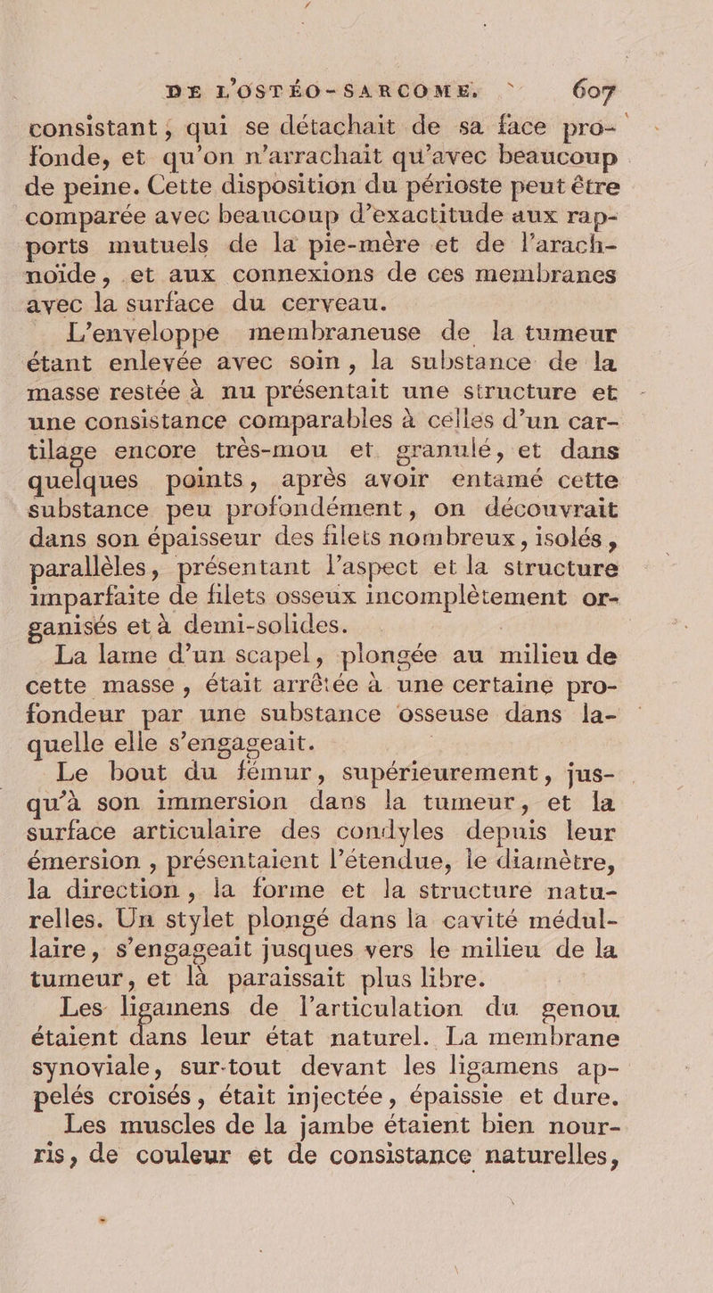 consistant, qui se détachait de sa face pro- fonde, et qu’on n’arrachait qu'avec beaucoup de peine. Cette disposition du périoste peut être comparée avec beaucoup d’exactitude aux rap- ports mutuels de la pie-mère et de l’arach- noïde, et aux connexions de ces membranes avec la surface du cerveau. _ L’enveloppe membraneuse de la tumeur étant enlevée avec soin , la substance de la masse restée à nu présentait une structure et une consistance comparables à celles d’un car- tilage encore très-mou et. granulé, et dans quelques points, après avoir entamé cette substance peu profondément, on découvrait dans son épaisseur des filets nombreux, isolés, parallèles, présentant l’aspect et la structure imparfaite de filets osseux incomplètement or- ganisés et à demi-solides. La lame d’un scapel, plongée au milieu de cette masse , était arrêtée à une certaine pro- fondeur par une substance osseuse dans la- quelle elle s’engageait. | Le bout du fémur, supérieurement, jus- qu’à son immersion dans la tumeur, et la surface articulaire des condyles depuis leur émersion , présentaient l’étendue, le diamètre, la direction , la forme et la structure natu- relles. Un stylet plongé dans la cavité médul- laire, s’engageait jusques vers le milieu de la tumeur, et là paraissait plus libre. Les liganens de l'articulation du genou étaient dans leur état naturel. La membrane synoviale, sur-tout devant les ligamens ap- pelés croisés, était injectée, épaissie et dure. Les muscles de la jambe étaient bien nour- ris, de couleur et de consistance naturelles,