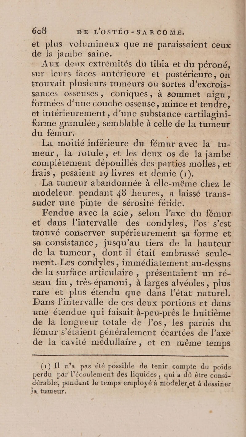 et plus volumineux que ne paraissaient ceux de la jambe saine. Aux deux extrémités du tibia et du péroné, sur leurs faces antérieure et postérieute, on trouvait plusieurs tumeurs ou sortes d’excrois- sances osseuses, Cconiques, à sommet aigu, formées d’une couche osseuse, mince et tendre, et intérieurement , d’une substance cartilagini- forme granulée, semblable à celle de la tumeur du fémur. La moitié inférieure du fémur avec la tu- meur, la rotule, et les deux os de la jambe complètement dépouillés des parties molles, et frais , pesaient 19 livres et demie (1). . La tumeur abandonnée à elle-même chez le modeleur pendant 48 heures, a laissé trans- suder une pinte de sérosité fétide. Fendue avec la scie, selon l’axe du fémur et dans l'intervalle des condyles, los s’est trouvé conserver supérieurement sa forme et sa consistance, jusqu’au tiers de la hauteur de la tumeur, dont il était embrassé seule- nent. Les condyles , immédiatement au-dessus de la surface articulaire , présentaient un ré- seau fin, très-épanoui, à larges alvéoles, plus rare et plus étendu que dans l’état naturel. Bans l'intervalle de ces deux portions et dans une étendue qui faisait à-peu-près le huitième de la longueur totale de los, les parois du fémur s'étaient généralement écartées de l’axe de la cavité médullaire, et en même temps (1) Il n’a pas été possible de tenir compte du poids perdu par l'écoulement des liquides, qui a dû être consi- dérable, pendant le temps employé à modeler et à dessiner ja tumeur.