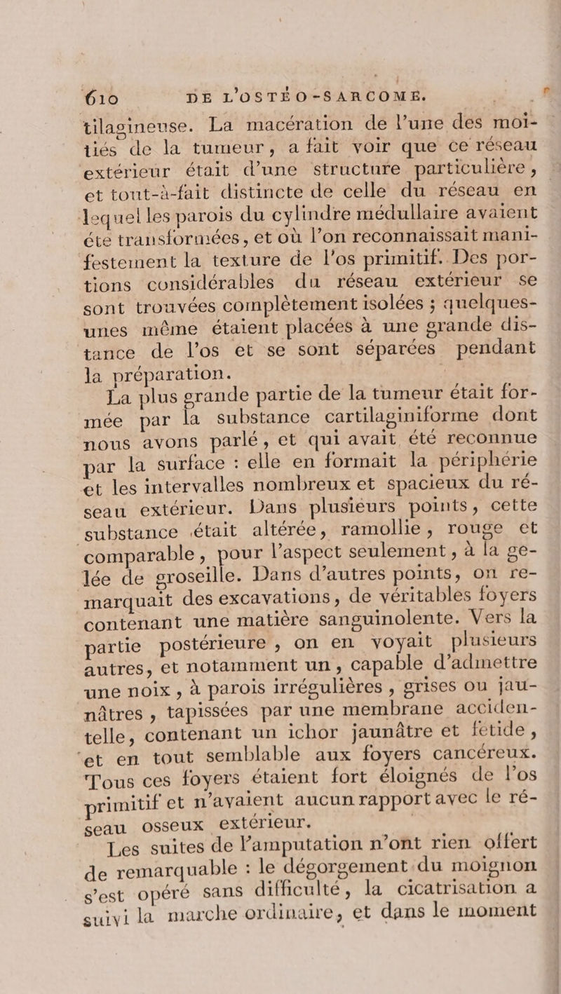tilaoineuse. La macération de l’une des moiï- tiés de la tumeur, a fait voir que ce réseau extérieur était d’une structure particulière , et tout-à-fait distincte de celle du réseau en lequel les parois du cylindre médullaire avaient éte transformées , et où l’on reconnaissait mani- festement la texture de l'os primitif. Des por- tions considérables du réseau extérieur se sont trouvées complètement isolées ; quelques- unes même étaient placées à une grande dis- tance de l'os et se sont séparées pendant la préparation. | La plus grande partie de la tumeur était for- mée par la substance cartilaginiforme dont nous avons parlé, et qui avait été reconnue par la surface : elle en formait la périphérie et les intervalles nombreux et spacieux du ré- seau extérieur. Dans plusieurs points, cette substance était altérée, ramollie, rouge et ‘comparable, pour l’aspect seulement, à la ge- lée de groseille. Dans d’autres points, on re- marquait des excavations, de véritables foyers contenant une matière sanguinolente. Vers la partie postérieure , on en voyait plusieurs autres, et notamment un, capable d'admettre une noix , à parois irrégulières , grises ou jau- nâtres , tapissées par une membrane acciden- telle, contenant un ichor jaunâtre et feétide, ‘et en tout semblable aux foyers cancéreux. Tous ces foyers étaient fort éloignés de l'os rimitif et n’ayaient aucun rapport avec le ré- seau osseux extérieur. Les suites de lamputation n’ont rien offert de remarquable : le dégorgement du moignon s'est opéré sans difficulté, la cicatrisation a suivi la marche ordinaire, et dans le moment