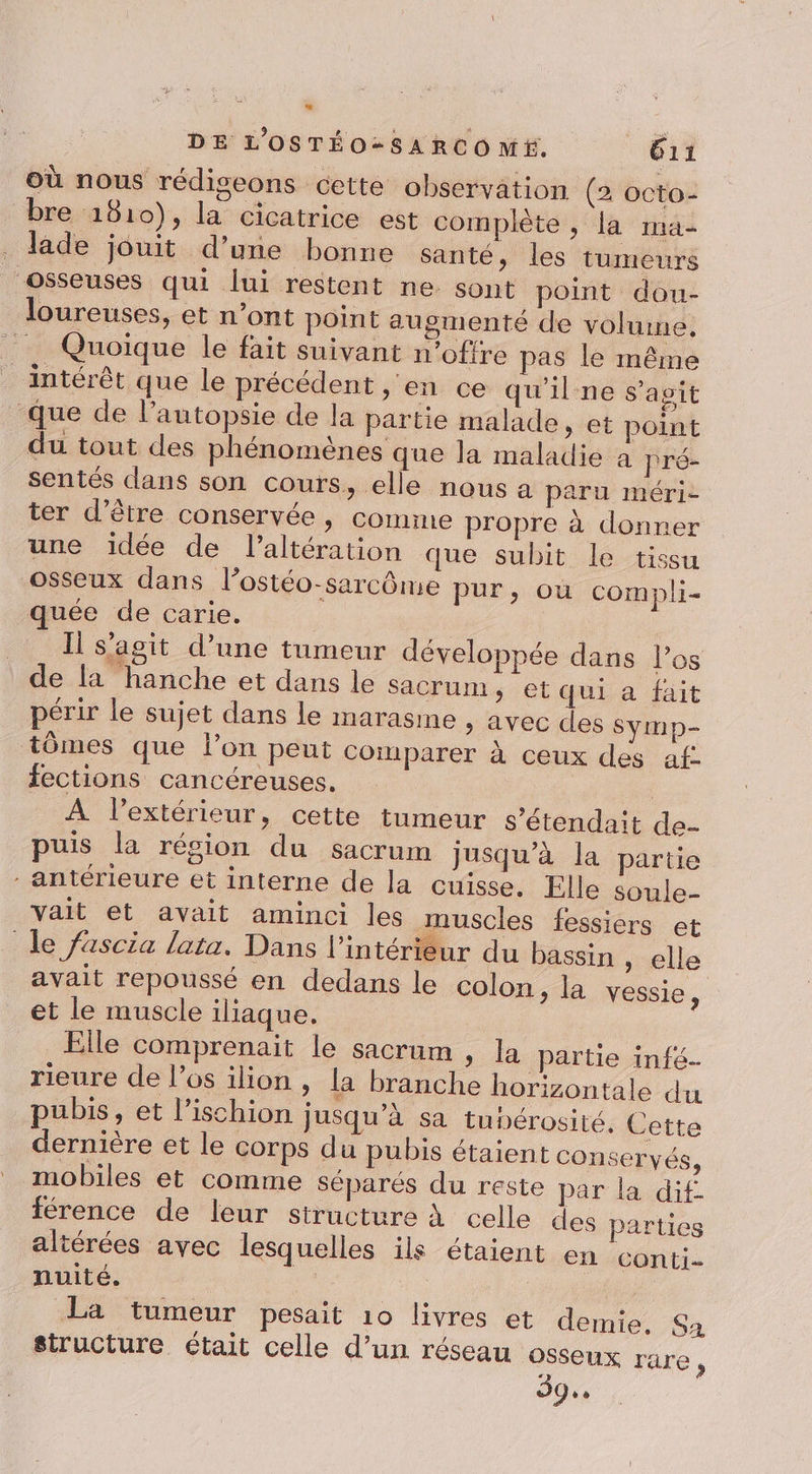 où nous rédiseons cette observation (2 octo- bre 1810), la cicatrice est complète , la ma- . Jade jouit d’une bonne santé &gt; les tumeurs osseuses qui lui restent ne sont point dou- loureuses, et n’ont point augmenté de volume. Quoique le fait suivant n’ofire pas le même intérêt que le précédent » en ce qu'ilne s’agit Que de l’autopsie de la partie malade » et point du tout des phénomènes que la maladie à pré- sentés dans son cours, elle nous a paru méri- ter d’être conservée , comme propre à donner une idée de l’altération que subit le tissu osseux dans l’ostéo-sarcôme pur, où compli- quée de carie. Il s’agit d’une tumeur développée dans l'os de la hanche et dans le sacrum, et qui a fait périr le sujet dans le marasme , avec des Symp- tômes que lon peut comparer à ceux des af. fections cancéreuses, | À l'extérieur, cette tumeur s’étendait de- puis la résion du sacrum jusqu’à la partie antérieure et interne de la cuisse. Elle soule- vait et avait aminci les muscles fessiers et de fascia lata. Dans l’intérieur du bassin , elle avait repoussé en dedans le colon , la vessie, et le muscle iliaque. Elle comprenait le sacrum , la partie infé- rieure de l'os ilion , la branche horizontale du pubis, et l’ischion jusqu’à sa tubérosité, Cette dernière et le corps du pubis étaient conservés, mobiles et comme Séparés du reste par la dif férence de leur structure à celle altérées avec lesquelles ils étaient nuité. _ La tumeur pesait 10 livres et demie. Sa structure était celle d’un réseau osseux rare, 39. des parties en conti-