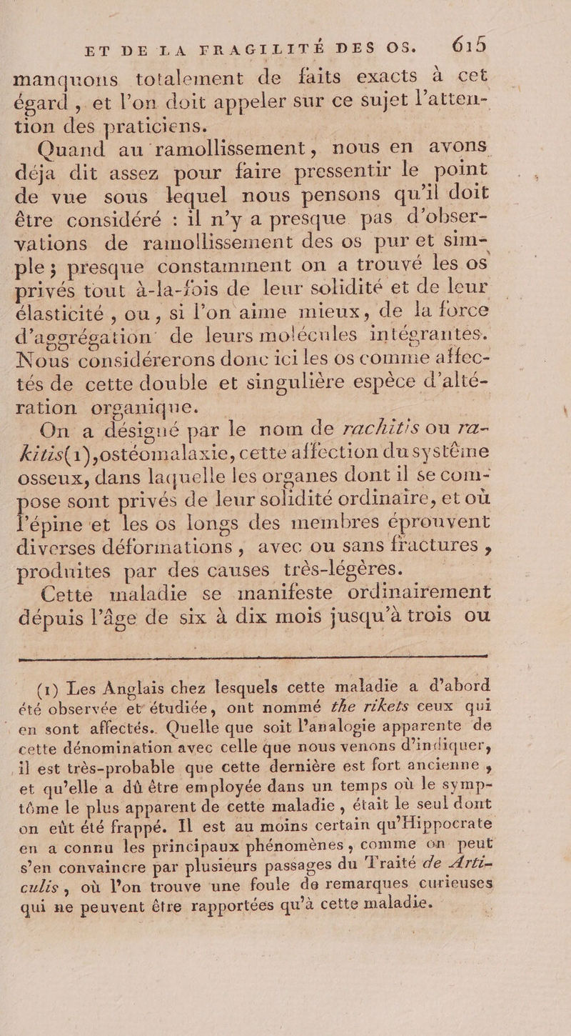 manquons totalement de faits exacts à cet égard , et l’on doit appeler sur ce sujet l’atten- tion des praticiens. Quand au ramollissement, nous en avons déja dit assez pour faire pressentir le point de vue sous lequel nous pensons qu’il doit être considéré : il n’y a presque pas d’obser- vations de ramollissement des os pur et sim- ple; presque constamment on a trouvé les 0$ privés tout à-la-fois de leur solidité et de leur élasticité , ou , si l’on aime mieux, de la force d’assrégation de leurs molécules intégrantes. Nous considérerons donc ici les os comme affec- tés de cette double et singulière espèce d’alté- ration organique. On a désigné par le nom de 7achitis ou ra- kitis(a),ostéomalaxie, cette affection du systëme osseux, dans laquelle les organes dont il se com- pose sont privés de leur solidité ordinaire, et où l’épine et les os longs des membres éprouvent diverses déformations , avec ou sans fractures , produites par des causes très-légères. Cette maladie se manifeste ordinairement dépuis l’âge de six à dix mois jusqu’à trois ou (1) Les Anglais chez lesquels cette maladie a d’abord été observée et étudiée, ont nommé #he rikels ceux qui ‘en sont affectés. Quelle que soit l’analogie apparente de cette dénomination avec celle que nous venons d'indiquer, il est très-probable que cette dernière est fort ancienne , et qu’elle a dû être employée dans un temps où le symp- tôme le plus apparent de cette maladie , était le seul dont on eût été frappé. Il est au moins certain qu'ilippocrate en a connu les principaux phénomènes ,; comme on peut s’en convaincre par plusieurs passages du Traité de Arti- culis, où l’on trouve une foule de remarques curieuses qui ne peuvent être rapportées qu’à cette maladie.