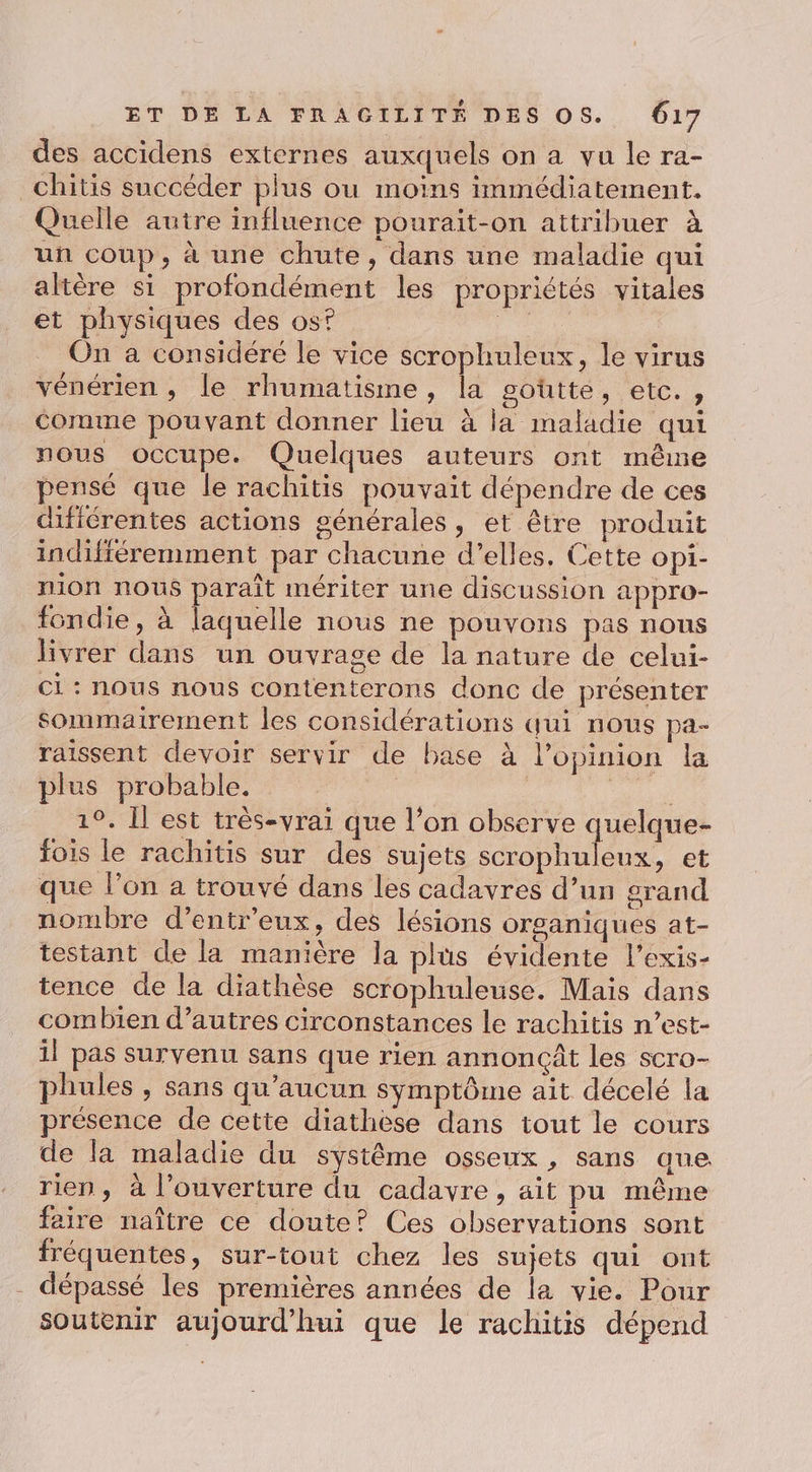 des accidens externes auxquels on a vu le ra- _chitis succéder plus ou moins immédiatement. Quelle autre influence pourait-on attribuer à un coup, à une chute, dans une maladie qui altère si profondément les propriétés vitales et physiques des os? Pie On à considéré le vice scrophuleux, le virus vénérien , le rhumatisme, la goutte, etc., comme pouvant donner lieu à la maladie qui nous occupe. Quelques auteurs ont même pensé que le rachitis pouvait dépendre de ces dificrentes actions générales, et être produit indifféremment par chacune d'elles, Cette opi- nion nous paraît mériter une discussion appro- fondie, à laquelle nous ne pouvons pas nous livrer dans un ouvrage de la nature de celui- ci : nous nous contenterons donc de présenter Sommatirement les considérations qui nous pa- raissent devoir servir de base à l'opinion la plus probable. AA 1°. Il est très-vrai que l’on observe quelque- fois le rachitis sur des sujets scrophuleux, et que l’on a trouvé dans les cadavres d’un grand nombre d’entr'eux, des lésions organiques at- testant de la manière la plus évidente l’exis- tence de la diathèse scrophuleuse. Mais dans combien d’autres circonstances le rachitis n’est- il pas survenu sans que rien annoncât les scro- phules , sans qu'aucun symptôme ait décelé la présence de cette diathèse dans tout le cours de la maladie du système osseux , sans que rien, à l'ouverture du cadavre, ait pu même faire naître ce doute? Ces observations sont fréquentes, sur-tout chez les sujets qui ont dépassé les premières années de la vie. Pour soutenir aujourd’hui que le rachitis dépend