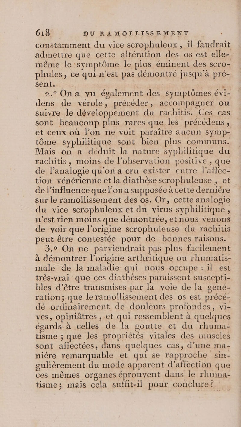 constamment du vice scrophuleux , il faudrait admettre que cette altération des os est elle- même le symptôme le plus éminent des scro- phules, ce qui n’est pas démontré jusqu’à pré- sent. : 2.9 Ona vu également des symptômes évi- dens de vérole, précéder, accompagner ou suivre le développement du rachitis. Ces cas sont beaucoup plus rares que les précédens, et ceux où l’on ne voit paraître aucun symp- tôme syphilitique sont bien plus communs. Mais on a déduit la nature syphilitique du rachitis, moins de l’observation positive , que de l’analogie qu’on a cru exister entre l’affec- tion vénérienne et la diathèse scrophuleuse , et de l'influence que on a supposée à cette dernière sur le ramollissement des os. Or, cette analogie du vice scrophuleux et du virus syphilitique , n’est rien moins que démontrée, et nous venons de voir que l’origine scrophuleuse du rachitis peut être contestée pour de bonnes raisons. 3.0 On ne parviendrait pas plus facilement à démontrer l’origine arthritique ou rhumatis- male de la maladie qui nous occupe : il est trés-vrai que ces diathèses paraissent suscepti- bles d’être transmises par la voie de la géné- ration; que le ramollissement des os est précé- dé ordinairement de douleurs profondes, vi- ves, opiniâtres , et qui ressemblent à quelques égards à celles de la goutte et du rhuma- tisme ; que les propriétés vitales des imnuscles sont affectées, dans quelques cas, d’une ma- nière remarquable et qui se rapproche sin- sulièrement du mode apparent d'affection que ces mêmes organes éprouvent dans le rhuma- . . e) l'a . : tisme; mais cela suflit-il pour conclure?