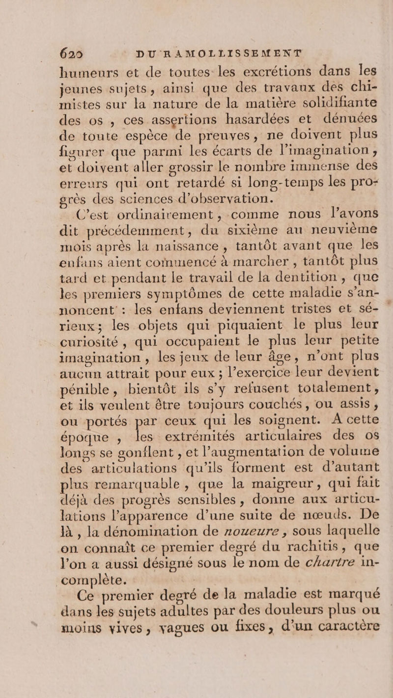 humeurs et de toutes les excrétions dans Îles jeunes sujets, ainsi que des travaux des chi- mistes sur la nature de la matière solidifiante des os , ces assertions hasardées et dénuces de toute espèce de preuves, ne doivent plus figurer que parmi les écarts de l'imagination ;, et doivent aller grossir le nombre immense des erreurs qui ont retardé si long-temps les pro- rès des sciences d'observation. C’est ordinairement , comme nous l’avons dit précédemment, du sixième au neuvième mois après la naissance , tantôt avant que les enfans aient cornmencé à marcher , tantôt plus tard et pendant le travail de la dentition , que les premiers symptômes de cette maladie s’an- noncent : les enfans deviennent tristes et sé- rieux; les objets qui piquaient le plus leur curiosité, qui occupaient le plus leur petite imagination , les jeux de leur âge, n’ont plus aucun attrait pour eux ; l’exercice leur devient pénible, bientôt ils sy refusent totalement, et ils veulent être toujours couchés, ou assis, ou portés pe ceux qui les soignent. À cette époque , les extrémités articulaires des os longs se gonflent , et l'augmentation de volume des articulations qu’ils forment est d’autant plus remarquable , que la maigreur, qui fait déjà des progrès sensibles, donne aux articu- lations l’apparence d’une suite de nœuds. De à , la dénomination de zozeure , sous laquelle on connaît ce premier degré du rachitis, que l'on a aussi désigné sous le nom de cartre in- complète. Ce premier degré de la maladie est marqué dans les sujets adultes par des douleurs plus ou moins vives, vagues ou fixes, d'un caractère