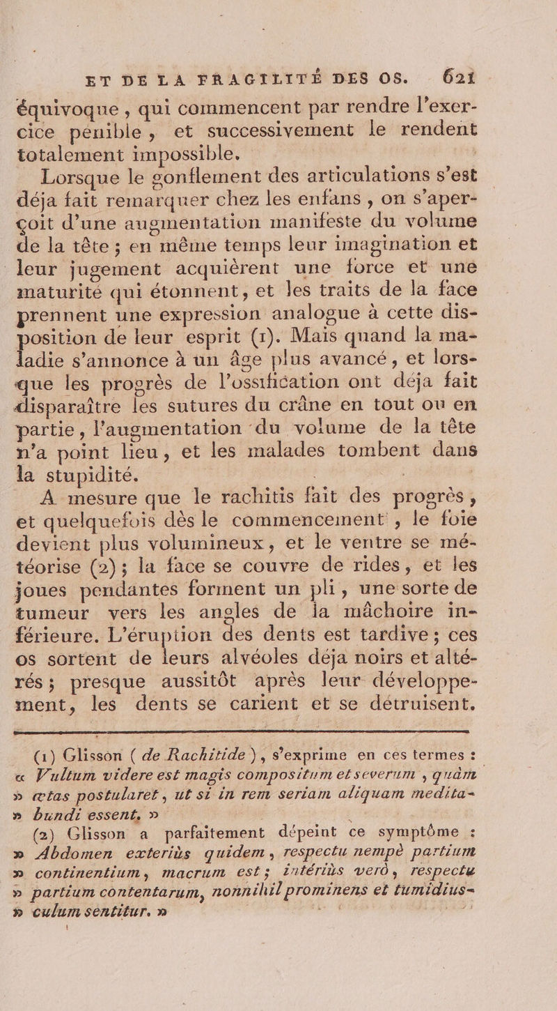 équivoque , qui commencent par rendre l’exer- cice pénible, et successivement le rendent totalement impossible, | Lorsque le sonflement des articulations s’est déja fait remarquer chez les enfans , on s’aper- çoit d’une augmentation manifeste du volume de la tête ; en même temps leur imagination et leur jugement acquièrent une force et une maturité qui étonnent, et les traits de la face prennent une expression analogue à cette dis- osition de leur esprit (r). Maïs quand la ma- adie s'annonce à un âge plus avancé, et lors- que les progrès de l’ossification ont déja fait disparaître les sutures du crâne en tout ou en partie, l'augmentation du volume de la tête n’a point lieu, et les malades tombent dans la stupidité. | à _ À mesure que le rachitis fait des progrès, et quelquefois dès le commencement ; le foie devient plus volumineux, et le ventre se mé- téorise (2); la face se couvre de rides, et les joues pendantes forment un pli, une sorte de tumeur vers les angles de ia mâchoire in- férieure. L'éruption des dents est tardive; ces os sortent de leurs alvéoles déja noirs et alté- rés; presque aussitôt après leur développe- ment, les dents se carient et se détruisent. (1) Glisson ( de Rachitide), s’exprime en ces termes : « Vullum videre est magis compositum efseverum , guèm » ætas postularet, ut si in rem seriam aliquam medita- » bundi essent, » ; | (2) Glisson a parfaitement dépeint ce symptôme : » Abdomen exterits quidem, respectu nempè partium » continentium, macrum est; Întériùs ver, respecté » partium contentarum, nonnéhil prominens ef fumidius- » culumsentitur. n t