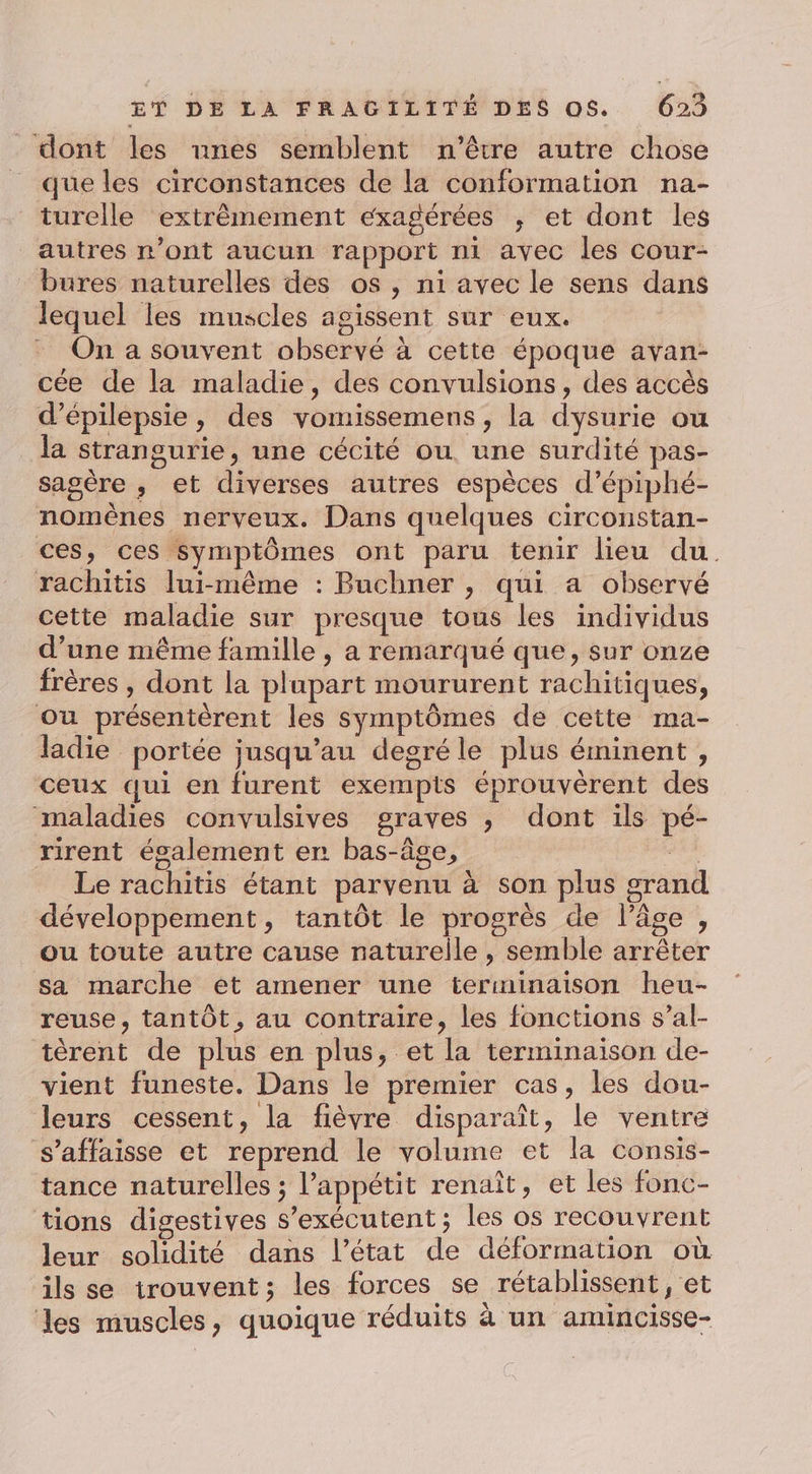 dont les unes semblent n'être autre chose que les circonstances de la conformation na- turelle extrêmement exagérées ; et dont les autres n’ont aucun rapport ni avec les cour- bures naturelles des os, ni avec le sens dans lequel les muscles agissent sur eux. On a souvent observé à cette époque avan- cée de la maladie, des convulsions, des accès d’épilepsie, des vomissemens , la dysurie ou la strangurie, une cécité ou. une surdité pas- sasère , et diverses autres espèces d’épiphé- nomèênes nerveux. Dans quelques circonstan- ces, ces Symptômes ont paru tenir lieu du. rachitis lui-même : Buchner , qui a observé cette maladie sur presque tous les individus d’une même famille , a remarqué que, sur onze frères , dont la plupart moururent rachitiques, ou présentèrent les symptômes de cette ma- ladie portée jusqu’au degréle plus éminent, ceux qui en furent exempts éprouvèrent des maladies convulsives graves , dont ils pé- rirent également er bas-âge, …. Le rachitis étant parvenu à son plus grand développement, tantôt le progrès de l’âge, ou toute autre cause naturelle, semble arrêter sa marche ét amener une terminaison heu- reuse, tantôt, au contraire, les fonctions s’al- tèrent de plus en plus, et la terminaison de- vient funeste. Dans le premier cas, les dou- leurs cessent, la fièvre disparaît, le ventre s’affaisse et reprend le volume et la consis- tance naturelles ; l'appétit renaît, et les fonc- tions digestives s’exécutent ; les os recouvrent leur solidité dans l’état de déformation où ils se trouvent; les forces se rétablissent, et les muscles, quoique réduits à un amincisse-