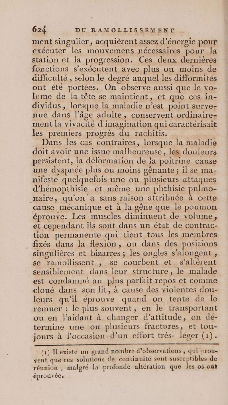 ment singulier, acquièrent assez d'énergie pour exécuter les mouvemens nécessaires pour la station et la progression. Ces deux dernières fonctions s’exécutent avec plus ou moins de difficulté , selon le degré auquel les difformités ont été portées. On observe aussi que le vo- lume de la tête se maintient, et que ces in- dividus , lorsque la maladie n’est point surve- nue dans l’âge adulte, conservent ordinaire- ment la vivacité d'imagination qui caractérisait les premiers progrès du rachitis. Dans les cas contraires, lorsque la maladie doit avoir une issue malheureuse, les douleurs persistent, la déformation de ja poitrine cause une dyspnée plus ou moins gênante ; il se ma- nifeste quelquefois une ou plusieurs attaques d’hémopthisie et même une phthisie pulmo- maire, qu’on à sans raison attribuée à cette cause mécanique et à la gêne que le poumon éprouve. Les muscles diminuent de volume, et cependant ils sont dans un état de contrac- tion permanente qui tient tous les membres fixés dans la flexion , ou dans des positions singulières et bizarres ; les ongles s’alongent , se ramollissent , se courbent et s’altèrent sensiblement dans leur structure, le malade est condamné au plus parfait repos et comme cloué dans son lit, à cause des violentes dou- leurs qu’il éprouve quand on tente de le remuer : le plus souvent, en le transportant ou en l’aidant à changer d’attitude, on dé- termine une ou plusieurs fractures , et tou- jours à l’occasion d’un effort très- léger (1). (x) Ilexiste un grand nombre d'observations , qui prou= vent que ces solutions de continuité sont susceptibles de réunion , malgré la profonde altération que les os ont éprouvée. .