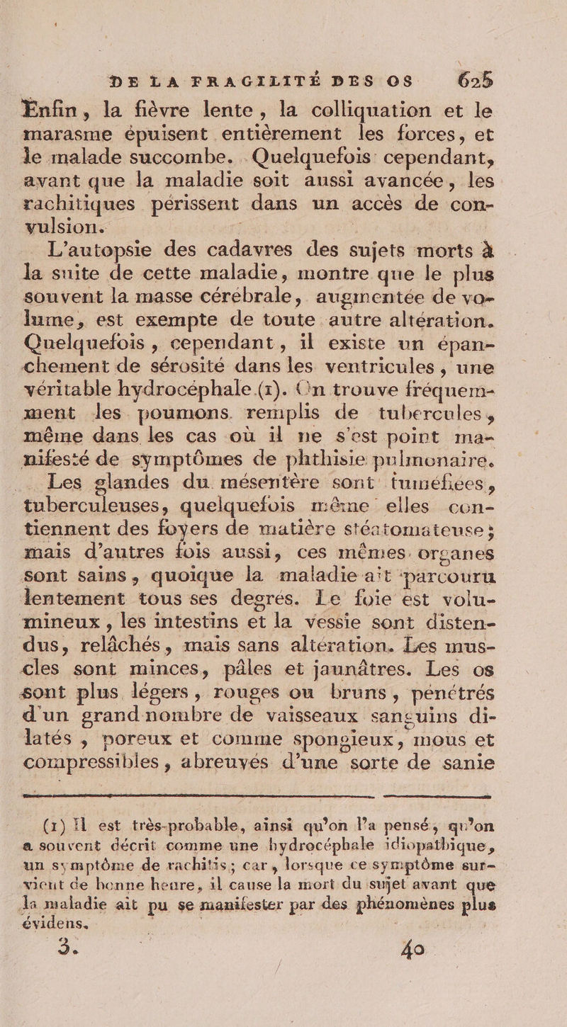 Enfin, la fièvre lente, la colliquation et le marasme épuisent entièrement les forces, et le malade succombe. Quelquefois cependant, avant que la maladie soit aussi avancée, les rachitiques périssent dans un accès de con- vulsion. | _ L'’autopsie des cadavres des sujets morts à la suite de cette maladie, montre que le plus souvent la masse cérébrale, augmentée de va- lume, est exempte de toute autre altération. Quelquefois , cependant, il existe un épan- Chement de sérosité dans les ventricules , une véritable hydrocéphale (r). (in trouve fréquem- ment les poumons remplis de tubercules, même dans les cas où ül ne s’est point ma- nifesté de symptômes de phthisie pulmonaire. .… Les glandes du mésentère sont’ tuinéfiées, tuberculeuses, quelquefois mêne elles cen- tiennent des foyers de matière stértomateuse ; mais d’autres fois aussi, ces mêmes. organes Sont sains, quoique la maladie aït barcouru lentement tous ses desres. Le foie est volu- mineux , les intestins et la vessie sont disten- dus, relâchés, mais sans altération. Les mus- cles sont minces, pâles et jaunâtres. Les os sont plus légers, rouges ou bruns, pénétrés d'un grandnombre de vaisseaux sanguins di- latés , poreux et comme sponsieux, mous et corapressibles , abreuyés d’une sorte de sanie (1) Il est très-probable, ainsi qu’on l’a pensé, qu’on a souvent décrit comme une bydrocépbale idiopathique, un ss mptôme de rachitis; car, lorsque ce symptôme sur- vient de bonne heure, il cause la mort du sujet avant que Hi maladie ait pu se manifester par des phénomènes plus évidens,. 3. Fe | 40