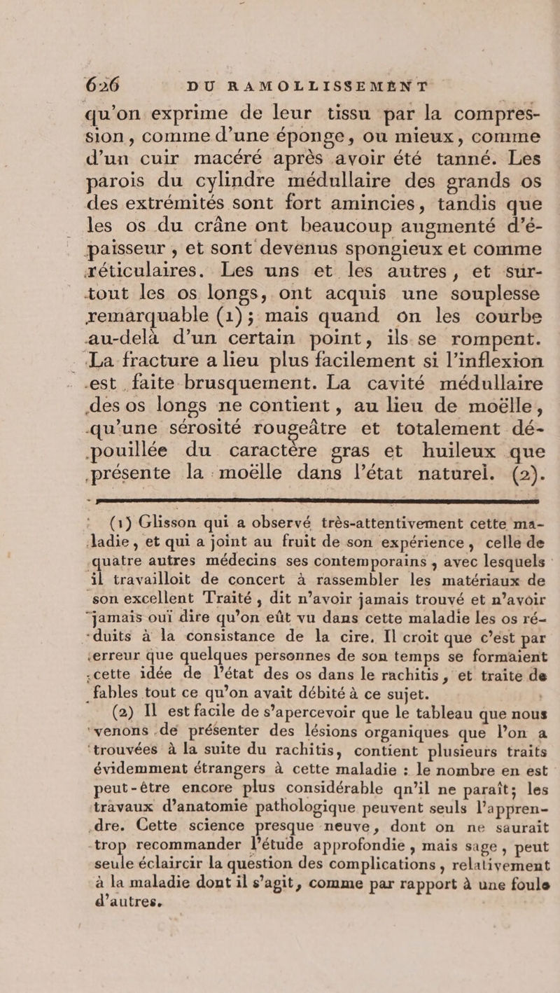 qu'on exprime de leur tissu par la compres- sion, comme d’une éponge, ou mieux, comme d’un cuir macéré après avoir été tanné. Les parois du cylindre médullaire des grands os des extrémités sont fort amincies, tandis que les os du crâne ont beaucoup augmenté d’é- paisseur , et sont devenus spongieux et comme réticulaires. Les uns et les autres, et sur- tout les os longs, ont acquis une souplesse remarquable (1); mais quand on les courbe au-delà d’un certain point, ils se rompent. La fracture a lieu plus facilement si l’inflexion est faite brusquement. La cavité médullaire des os longs ne contient, au lieu de moëlle, qu'une sérosité rougeâtre et totalement dé- pouillée du caractère gras et huileux que présente la moëlle dans l’état naturel. (2). + (1) Glisson qui a observé très-attentivement cette ma- Jadie, et qui a joint au fruit de son expérience, celle de quatre autres médecins ses contemporains , avec lesquels il travailloit de concert à rassembler les matériaux de son excellent Traité , dit n’avoir jamais trouvé et n’avoir jamais oui dire qu’on eût vu dans cette maladie les os ré- “duits à la consistance de la cire. Il croit que c’ést par «erreur que quelques personnes de son temps se formaient «cette idée de l’état des os dans le rachitis, et traite de _fables tout ce qu’on avait débité à ce sujet. (2) IL est facile de s’apercevoir que le tableau que nous ‘venons .de présenter des lésions organiques que l’on a ‘trouvées à la suite du rachitis, contient plusieurs traits évidemment étrangers à cette maladie : le nombre en est peut-être encore plus considérable qn’il ne paraît; les travaux d’anatomie pathologique peuvent seuls l’appren- dre. Cette science presque neuve, dont on ne saurait trop recommander l'étude approfondie , mais sage , peut seule éclaircir la question des complications , relativement à la maladie dont il s’agit, comme par rapport à une foule d’autres.