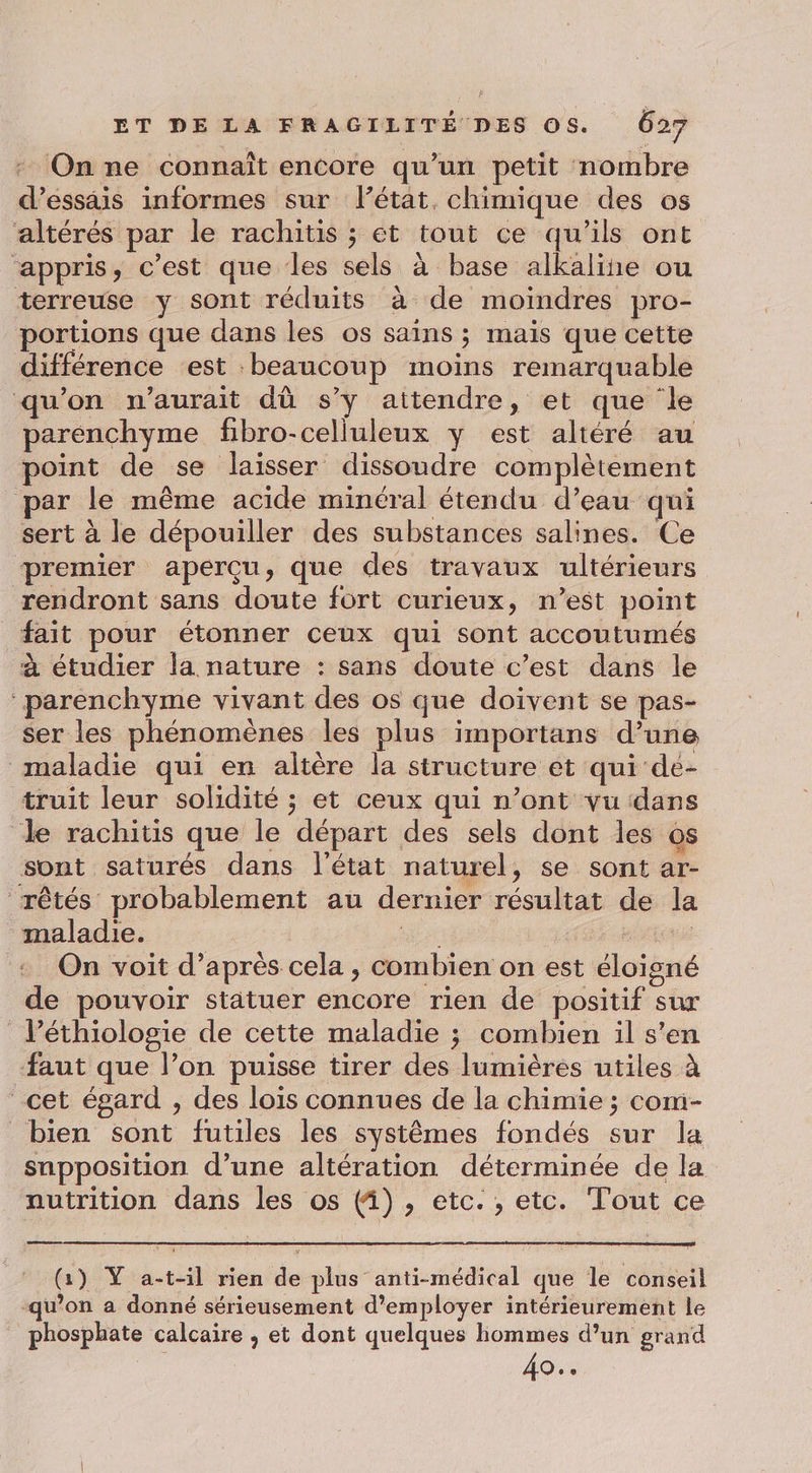 : On ne connaît encore qu’un petit nombre d'essais informes sur l’état. chimique des os altérés par le rachitis ; ét tout ce qu’ils ont ‘appris, c’est que les sels à base alkaline ou terreuse y sont réduits à de moindres pro- portions que dans les os sains ; mais que cette différence est beaucoup moins remarquable qu'on n'aurait dû s’y attendre, et que ‘le parenchyme fibro-celluleux y est altéré au point de se laisser dissoudre complètement par le même acide minéral étendu d’eau qui sert à le dépouiller des substances salines. Ce premier aperçu, que des travaux ultérieurs rendront sans doute fort curieux, n’est point fait pour étonner ceux qui sont accoutumés à étudier la nature : sans doute c’est dans le parenchyme vivant des os que doivent se pas- ser les phénomènes les plus importans d’une maladie qui en altère la structure et qui de- truit leur solidité ; et ceux qui n’ont vu dans de rachitis que le départ des sels dont les os sont saturés dans l'état naturel, se sont ar- rêtés probablement au dernier résultat de la maladie. et a + On voit d’après cela, combien on est éloigné de pouvoir statuer encore rien de positif sur léthiologie de cette maladie ; combien il s'en ‘faut que l’on puisse tirer des lumières utiles à cet égard , des lois connues de la chimie ; com- bien sont futiles les systèmes fondés sur la supposition d’une altération déterminée de la nutrition dans les os (i), etc. , etc. Tout ce (1) Ÿ a-t-il rien de plus anti-médical que le conseil _-qu'on a donné sérieusement d'employer intérieurement le phosphate calcaire , et dont quelques hommes d’un grand | 40..