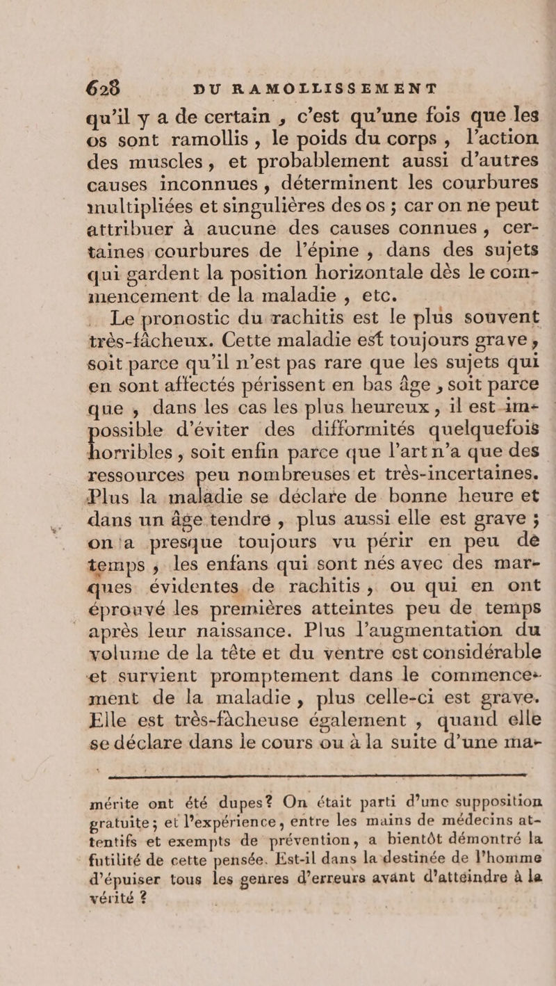qu’il y a de certain , c’est qu’une fois que les os sont ramollis , le poids du corps, l’action des muscles, et probablement aussi d’autres causes inconnues , déterminent les courbures multipliées et singulières des os ; car on ne peut attribuer à aucune des causes connues , cer- taines courbures de l’épine ; dans des sujets qui gardent la position horizontale dès le com- mencement de la maladie , etc. Le pronostic du rachitis est le plus souvent très-fâcheux. Cette maladie est toujours grave, soit parce qu’il n’est pas rare que les sujets qui en sont affectés périssent en bas âge , soit parce que ,; dans les cas les plus heureux, il est-1m- ossible d'éviter des difformités quelquefois ocre , Soit enfin parce que l’art n’a que des ressources peu nombreuses et très-incertaines. Plus la aie se déclare de bonne heure et dans un âge tendre , plus aussi elle est grave ; ona presque toujours vu périr en peu dè temps ; les enfans qui sont nés avec des mar- ques évidentes de rachitis, ou qui en ont éprouvé les premières atteintes peu de temps après leur naïssance. Plus l’augmentation du volume de la tête et du ventre est considérable et survient promptement dans le commence: ment de la maladie, plus celle-ci est grave. Elle est très-fâcheuse également , quand elle se déclare dans le cours ou à la suite d’une ma- mérite ont été dupes? On était parti d’une supposition gratuite ; et l'expérience, entre les mains de médecins at- tentifs et exempts de prévention, a bientôt démontré la futilité de cette pensée. Est-il dans la destinée de l’homme d’épuiser tous les genres d’erreurs avänt d’attéindre à le vérité ?