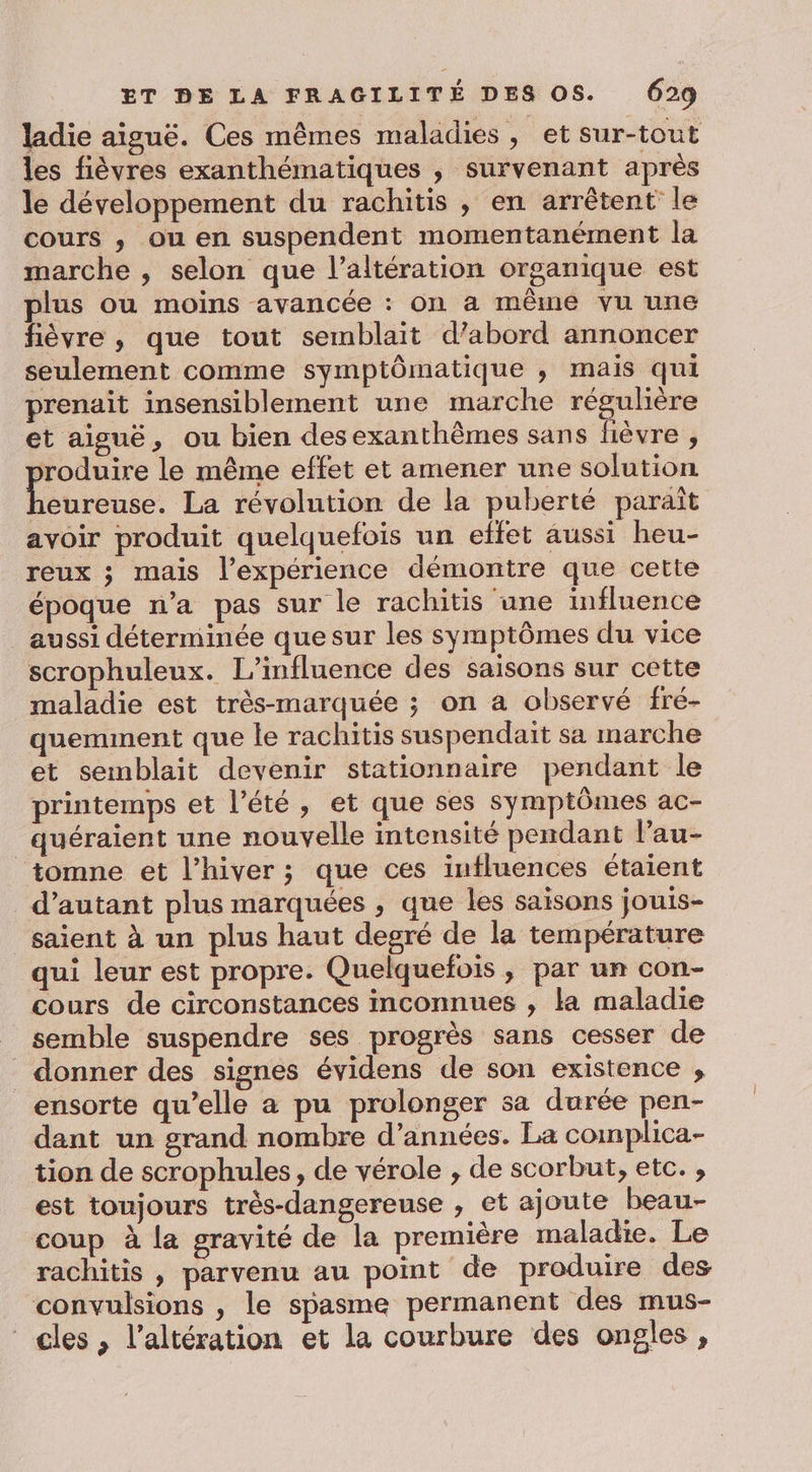 ladie aiguë. Ces mêmes maladies, et sur-tout les fièvres exanthématiques , survenant après le développement du rachitis , en arrêtent le cours , ou en suspendent momentanément la marche , selon que l’altération organique est plus ou moins avancée : on a même vu une fièvre , que tout semblait d’abord annoncer seulement comme symptômatique , mais qui prenait insensiblement une marche réguhère et aiguë, ou bien desexanthèmes sans fièvre , roduire le même effet et amener une solution heureuse. La révolution de la puberté paraît avoir produit quelquefois un effet aussi heu- reux ; mais l’expérience démontre que cette époque n’a pas sur le rachitis une influence aussi déterminée que sur les symptômes du vice scrophuleux. L'influence des saisons sur cette maladie est très-marquée ; on a observé fré- quemment que le rachitis suspendaït sa marche et semblait devenir stationnaire pendant le printemps et l'été, et que ses symptômes ac- quéraient une nouvelle intensité pendant l’au- _tomne et l’hiver ; que ces influences étaient d'autant plus marquées , que les saisons jouis- saient à un plus haut degré de la température qui leur est propre. Quelquefois , par un con- cours de circonstances inconnues , la maladie semble suspendre ses progrès sans cesser de donner des signes évidens de son existence ; ensorte qu’elle a pu prolonger sa durée pen- dant un grand nombre d’années. La coimplica- tion de scrophules, de vérole , de scorbut, etc. , est toujours très-dangereuse , et ajoute beau- coup à la gravité de la première maladie. Le rachitis , parvenu au point de produire des convulsions , le spasme permanent des mus- cles , l’altération et la courbure des ongles ,
