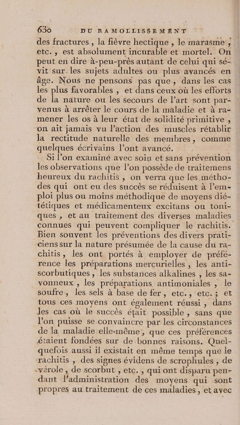des fractures, la fièvre hectique , le marasme , etc., est absolument incurable et mortel. On peut en dire à-peu-près autant de celui qui sé- vit sur. les sujets adultes ou plus avancés en âge. Nous ne pensons pas que, dans les cas les plus favorables , et dans ceux où les efforts de la nature ou les secours de l’art sont par- venus à arrêter le cours de la maladie et à ra- mener les os à leur état de solidité primitive , “On ait jamais vu l’action des muscles rétablir la rectitude naturelle des membres, comme quelques écrivains l’ont avancé. Si l’on examiné avec soin et sans prévention les observations que l’on possède de traitemens heureux du rachitis , on verra que les métho- des qui ont eu des succès se réduisent à l’em- ploi plus ou moins méthodique de moyens dié- tétiques et médicamenteux excitans ou toni- ques , et au traitement des diverses maladies connues qui peuvent compliquer le rachitis. Bien souvent les préventions des divers prati- ciens sur la nature présumée de la cause du ra- chitis, les ont portés à employer de préfé- rence les préparations mercurielles , les anti- scorbutiques , les substances alkalines , les sa- _vonneux , les préparations antimoniales , le soufre, les sels à base de fer, etc., etc.; et tous ces moyens ont également réussi , dans les cas où le succès était possible , sans que l’on puisse se convaincre par les circonstances de la maladie elle-même, que ces préférences étaient fondées sur de bonnes raisons. Quel- quefois aussi il existait en même temps que le rachitis , des signes évidens de scrophules , de -vérole , de scorbut , etc. , qui ont disparu pen- dant l'administration des moyens qui sont propres au traitement de ces maladies, et avec