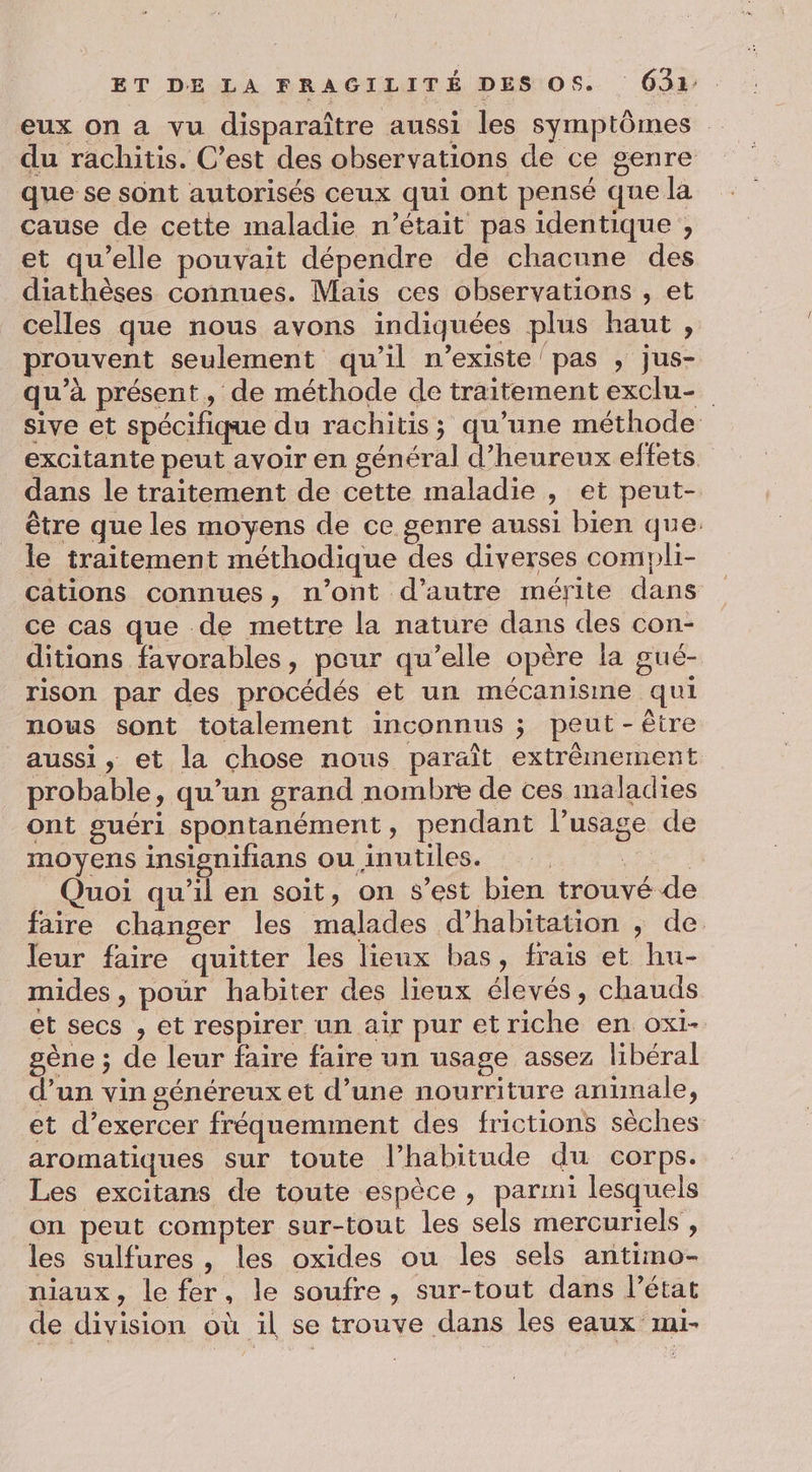 eux on a vu disparaître aussi les symptômes du rachitis. C’est des observations de ce genre que se sont autorisés ceux qui ont pensé que la cause de cette maladie n’était pas identique , et qu’elle pouvait dépendre de chacune des diathèses connues. Mais ces observations , et celles que nous avons indiquées plus haut, prouvent seulement qu'il n’existe/pas , jus- qu’à présent, de méthode de traitement exclu- sive et spécifique du rachitis; qu’une méthode excitante peut avoir en général d’heureux effets dans le traitement de cette maladie , et peut- être que les moyens de ce genre aussi bien que. le traitement méthodique des diverses compli- cations connues, n’ont d'autre mérite dans ce cas que de mettre la nature dans des con- ditians favorables, peur qu’elle opère la gué- rison par des procédés et un mécanisme qui nous sont totalement inconnus ; peut-être aussi, et la chose nous paraît extrèmement probable, qu’un grand nombre de ces maladies ont guéri spontanément, pendant l’usage de moyens insisnifians ou inutiles. | | Quoi qu'il en soit, on s’est bien trouvé de faire changer les malades d'habitation , de leur faire quitter les lieux bas, frais et hu- mides , pour habiter des lieux élevés, chauds et secs , et respirer un air pur et riche en ox1- gène ; de leur faire faire un usage assez libéral d’un vin généreux et d’une nourriture animale, et d'exercer fréquemment des frictions sèches aromatiques sur toute l’habitude du corps. Les excitans de toute espèce , parmi lesquels on peut compter sur-tout les sels mercuriels , les sulfures , les oxides ou les sels antimo- niaux, le fer, le soufre, sur-tout dans l’état de division où il se trouve dans les eaux mi-