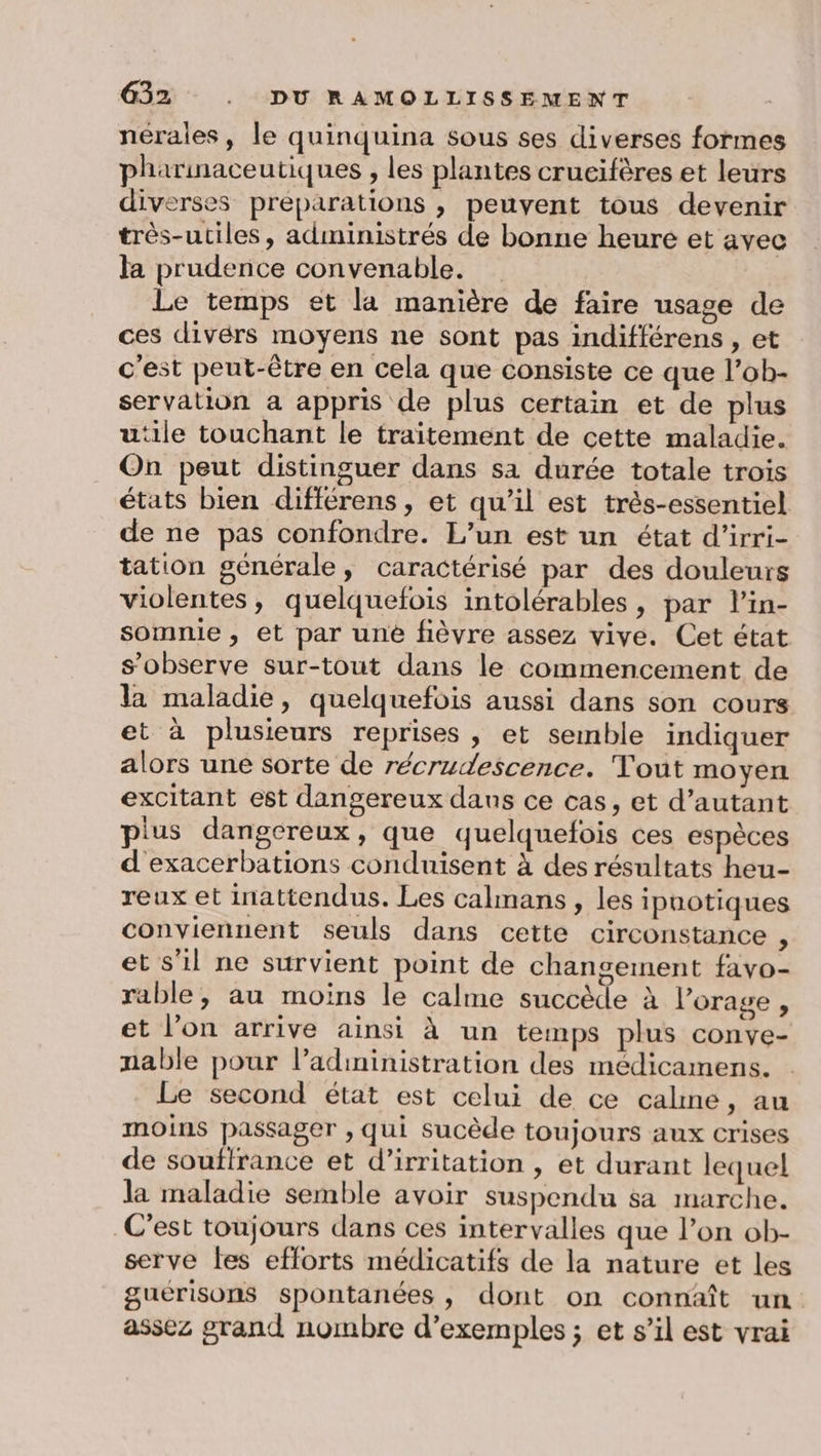 nérales, le quinquina sous ses diverses formes pharinaceutiques , les plantes crucifères et leurs diverses préparations , peuvent tous devenir très-utiles, administrés de bonne heure et avec la prudence convenable. Le temps et la manière de faire usage de ces divérs moyens ne sont pas indifférens , et c'est peut-être en cela que consiste ce que l’ob- servation a appris de plus certain et de plus utile touchant le traitement de cette maladie. On peut distinguer dans sa durée totale trois états bien différens, et qu’il est très-essentiel de ne pas confondre. L'un est un état d’irri- tation générale, caractérisé par des douleurs violentes, quelquefois intolérables, par l’in- somnie , et par uné fièvre assez vive. Cet état s’observe sur-tout dans le commencement de la maladie, quelquefois aussi dans son cours et à plusieurs reprises , et semble indiquer alors une sorte de récrudescence. Tout moyen excitant est dangereux dans ce cas, et d’autant plus dangereux, que quelquefois ces espèces d exacerbations conduisent à des résultats heu- reux et inattendus. Les calmans, les ipuotiques conviennent seuls dans cette circonstance , et s'il ne survient point de changement favo- rable, au moins le calme succède à l'orage , et l’on arrive ainsi à un temps plus conve- nable pour l’adininistration des médicamens. Le second état est celui de ce calme, au moins passager , qui sucède toujours aux crises de souffrance et d’irritation , et durant lequel la maladie semble avoir suspendu sa marche. C’est toujours dans ces intervalles que l’on ob- serve fes efforts médicatifs de la nature et les guérisons spontanées, dont on connaît un. assez grand nombre d’exemples ; et s’il est vrai