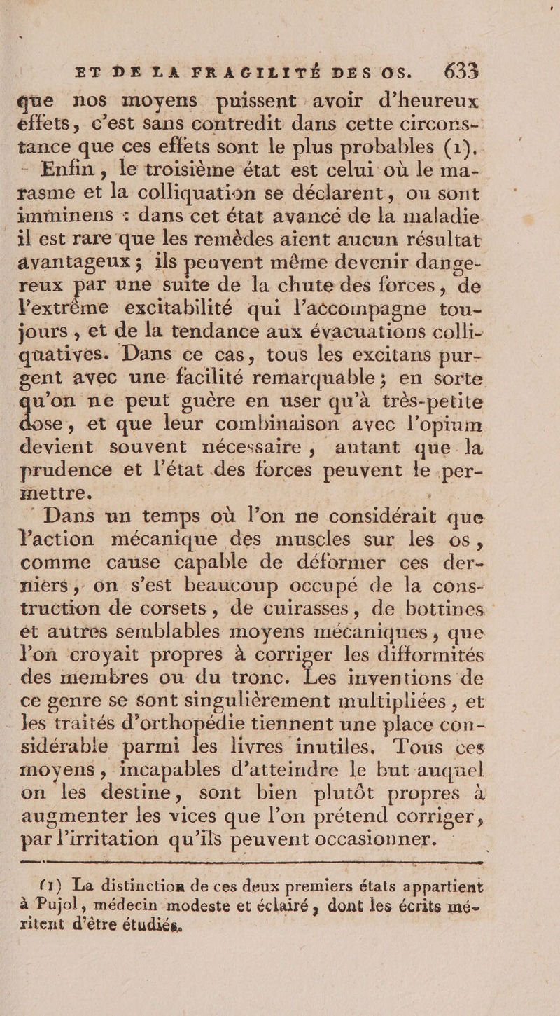 que nos moyens puissent avoir d’heureux effets, c’est sans contredit dans cette circons- tance que ces effets sont le plus probables (1). - Enfin, le troisième état est celui où le ma- rasme et la colliquation se déclarent, ou sont imminens : dans cet état avancé de la maladie il est rare que les remèdes aïent aucun résultat avantageux ; ils peuvent même devenir dange- reux par une suite de la chute des forces, de Vextrème excitabilité qui l’accompagne tou- jours , et de la tendance aux évacuations colli- quatives. Dans ce cas, tous les excitans pur- gent avec une facilité remarquable; en sorte D peut guère en user qu’à très-petite ose, et que leur combinaison avec l’opium devient souvent nécessaire, autant que la prudence et l’état des forces peuvent le .per- mettre. | © Dans un temps où l’on ne considérait que Vaction mécanique des muscles sur les os, comme cause capable de déformer ces der- niers, on s’est beaucoup occupé de la cons- truction de corsets, de cuirasses, de bottines ét autres serublables moyens mécaniques, que Von croyait propres à corriger les difformités des membres ou du tronc. Les inventions de ce genre se sont singulièrement multipliées , et les traités d’orthopédie tiennent une place con- sidérable parmi les livres inutiles. Tous ces moyens, incapables d’atteindre le but auquel on les destine, sont bien plutôt propres à augmenter les vices que l’on prétend corriger, par l’irritation qu’ils peuvent occasionner. (1) La distinction de ces deux premiers états appartient à Pujol, médecin modeste et éclairé, dont les écrits mé- ritent d’être étudiés.