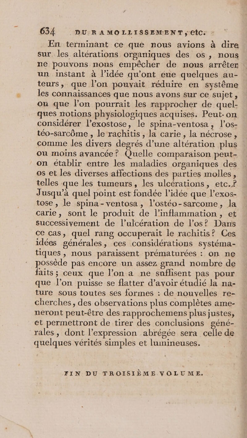 . En terminant ce que nous avions à dire sur, les altérations organiques des os, nous ne pouvons nous empêcher de nous arrêter un instant à l’idée qu'ont eue quelques au- teurs, que l’on pouvait réduire en systême les connaissances que nous avons sur ce sujet, où que l’on pourrait les rapprocher de quel- ques notions physiologiques acquises. Peut-on considérer l’exostose, le spina-ventosa, l’os- téo-sarcôme , le rachitis, la carie , la nécrose, comme les divers degrés d’une altération plus ou moins avancée? Quelle comparaison peut- on établir entre les maladies organiques des os et les diverses affections des parties molles, telles que les tumeurs, les ulcérations, etc.? Jusqu'à quel point est fondée l’idée que l’exos- tose , le spina-ventosa, l’ostéo-sarcome, la carie, sont le produit de l’inflammation , et successivement de l’ulcération de los? Dans ce cas, quel rang occuperait le rachitis? Ces idées générales, ces considérations systéma- tiques, nous paraissent prématurées : on ne possède pas encore un assez grand nombre de faits; ceux que l’on a ne suflisent pas pour que l’on puisse se flatter d’avoir étudié la na- ture sous toutes ses formes : de nouvelles re- cherches, des observations plus complètes ame- neront peut-être des rapprochemens plus justes, et permettront de tirer des conclusions géné- rales, dont l'expression abrégée sera celle de quelques vérités simples et lumineuses. FIN DU TROISIÈME VOLUME.