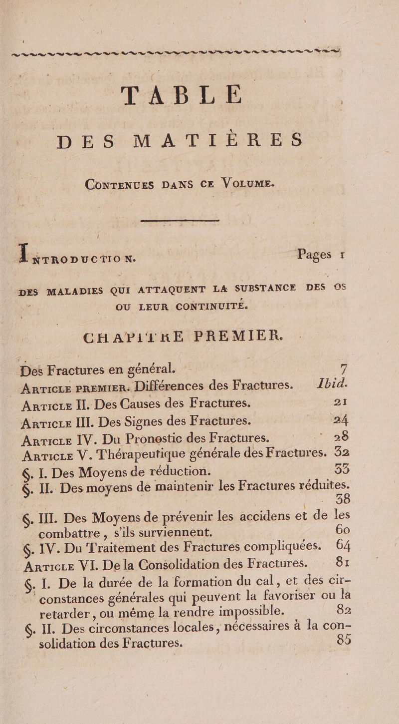 “ : : DES MATIÈRES l CoNTENUES DANS CE VOLUME. Î Héron vciië N. . Pages 7: DES MALADIES QUI ATTAQUENT LA SUBSTANCE DES OS » OU LEUR CONTINUITÉ. CHAPILKRE PREMIER. Des Fractures en général. 7 _ ARTICLE PREMIER. Différences des Fractures. Jbid. Anrricce Il. Des Causes des Fractures. 21 Anricce Ill. Des Signes des Fractures. De Arrvicce IV. Du Pronestic des Fractures. ° 28 ARTICLE V. Thérapeutique générale des Fractures. 32 6. I. Des Moyens de réduction. 33 6. II. Des moyens de maintenir les Fractures réduites. | | 00 6. III. Des Moyens de prévenir les accidens et de les combattre , s'ils surviennent, 60 6. IV. Du Traitement des Fractures compliquées. 64 Arrioce VI. De la Consolidation des Fractures. 81 $. I. De la durée de la formation du cal, et des cir- ” constances générales qui peuvent la favoriser ou la retarder , ou même la rendre impossible. 82 $. Il. Des circonstances locales , nécessaires à la con- = solidation des Fractures. 89