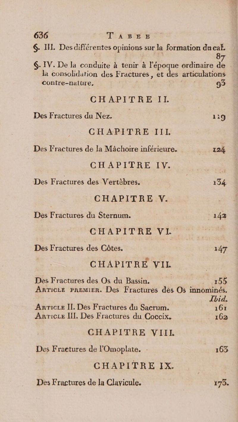 6- IL Des différentes opinions sur la formation du cak, f | L 87 6. IV. De la conduite à tenir à l'époque ordinaire de la consolidation des Fractures, et des articulations contre-nature, :, Re 93 CHAPITRE II. Des Fractures du Nez. | 119 CHAPITRE IIL Des Fractures de la Mâchoire inférieure. 124 CHAPITRE IV. Des Fractures des Vertèbres. ù 134 CHAPITRE V. Des Fractures du Sternum. 143 CHAPITRE VI Des Fractures des Côtes. 147 CHAPITRE VIL | Des Fractures des Os du Bassin. | 155 ARTICLE PREMIER. Des Fractures dés Os innominés. Tbid. ARTICLE Il. Des Fractures du Sacrum. 161 Anricee HI. Des Fractures du Coccix. 163 CHAPITRE VIIL Des Fractures de FOmoplate. : 163 CHAPITRE IX. Des Fractures de la Clavicule. 173.