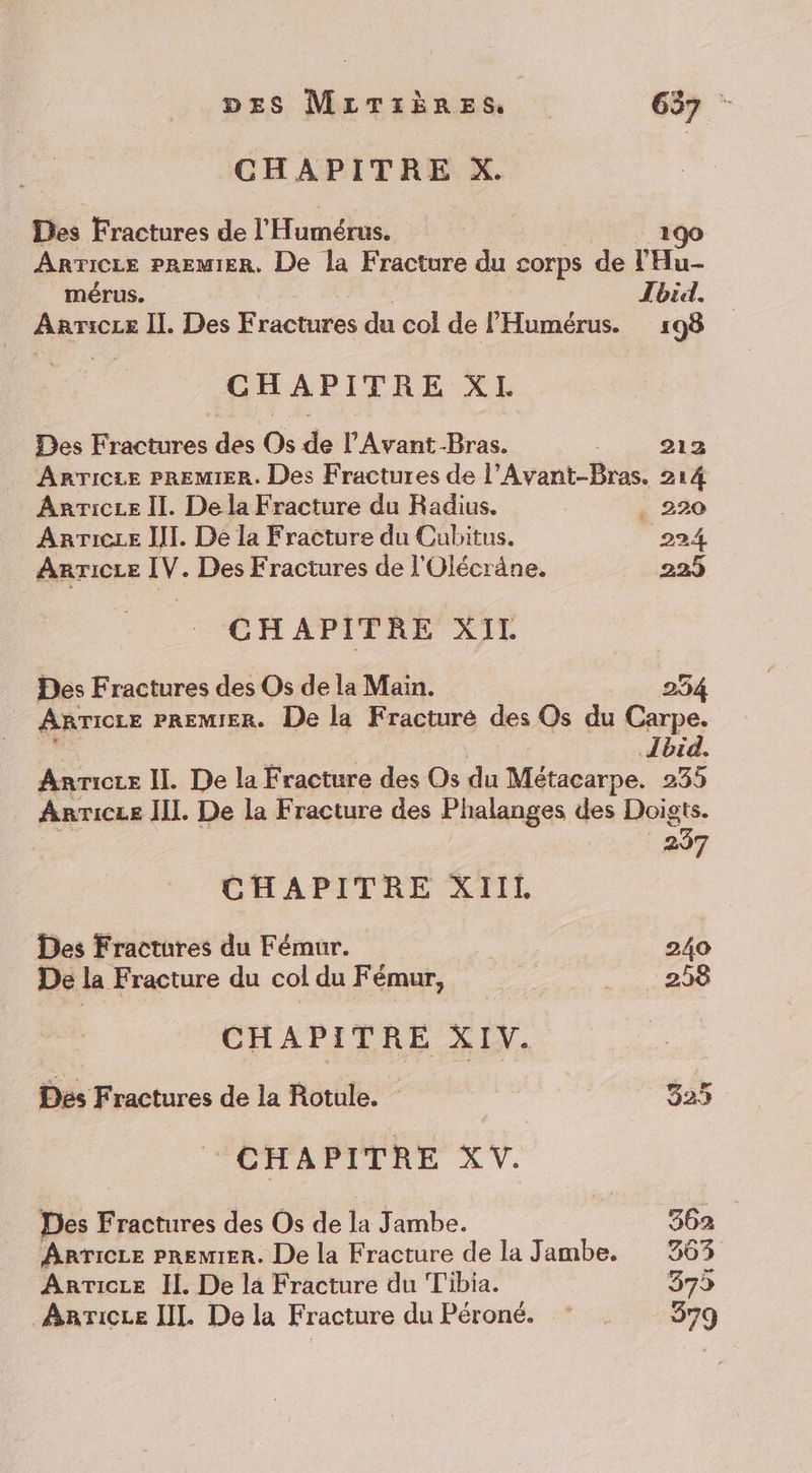 CHAPITRE X. Des Fractures de l’ Humétus: 190 Arricze pRemIER, De la Fracture du corps de l'Hu- mérus. Jbid. pare II. Des Fractures du col de l'Humérus. 198 CHAPITRE XL Des Fractures des Os de l'Avant-Bras. 212 AnrTicie PREMIER. Des Fractures de l’Avant-Bras. 214 Anricee Il. De la Fracture du Radius. . 220 Anricze [I. De la Fracture du Cubitus. 224 Anricce IV. Des Fractures de l'Olécräne. 223 CHAPITRE XIL Des Fractures des Os de la Main. 254 ARTICLE PREMIER. De la Fracturé des Os du Carpe. Ibid. Anricce II. De la Fracture des Os du Métacarpe. 235 ARTICLE HI. De la Fracture des Phalanges des Doigts. 237 CHAPITRE XIIL Des Fractures du Fémur. 240 De la Fracture du col du Fémur, RARE 0) CHAPITRE XIV. Des Fractures de la Rotule. 325 CHAPITRE XV. Des Fractures des Os de la Jambe. | 362 ARTICLE PREMIER. De la Fracture de la Jambe. 363 Anricze Il. De la Fracture du T'ibia. 375 AarTicce [IL De la Fracture du Péroné. © . 579
