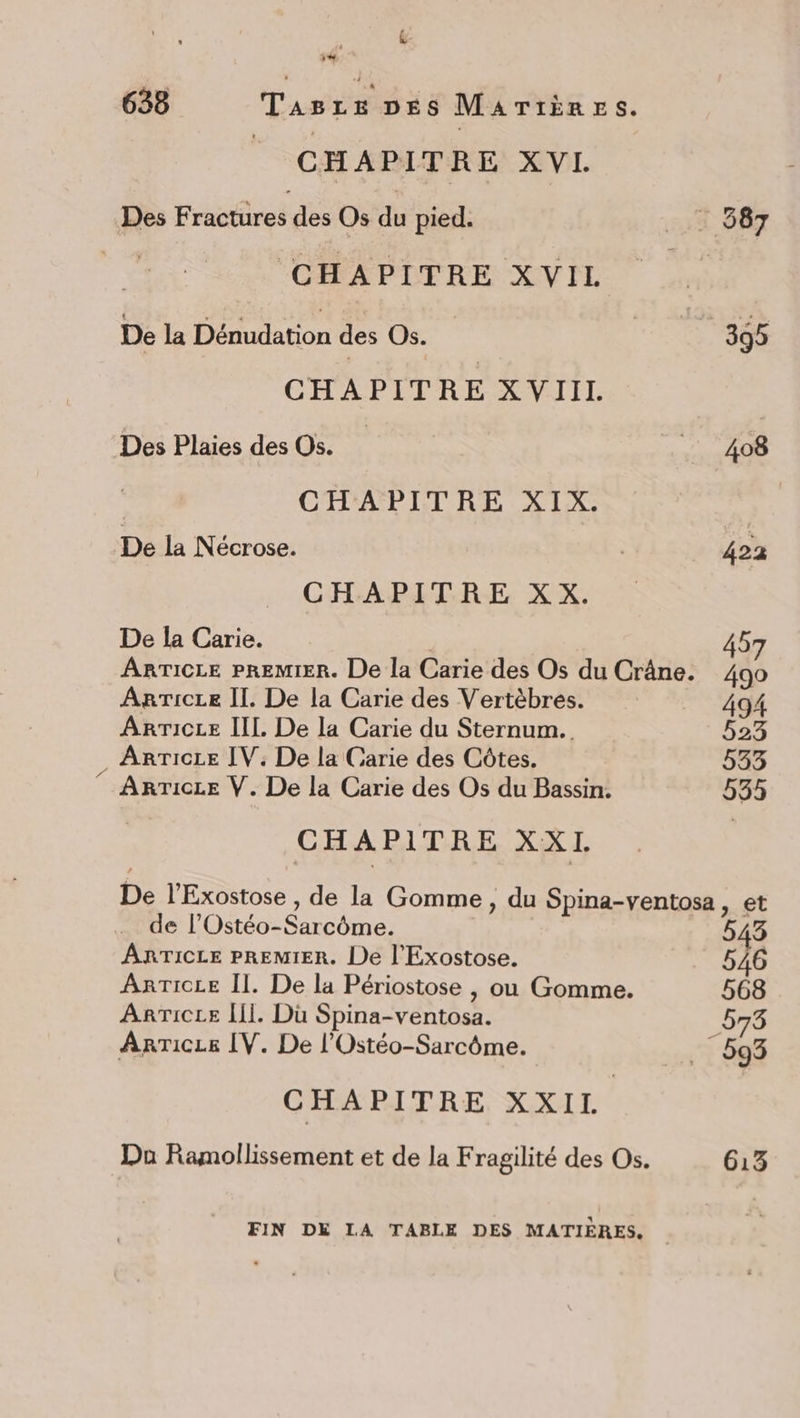 &amp;- ‘ 1 CHAPITRE XVI. Des Fractüres des Os du pied. | CHAPITRE XVIL De la Dénudation des Os. CHAPITRE XVIIL Des Plaies des Os. CHAPITRE XIX. De la Nécrose. CHA BETRE: XX. De la Carie. ARgTicLe Il. De la Carie des Vertèbres. ArRrTICLE IIL. De la Carie du Sternum. . ArTice IV: De la Carie des Côtes. ” Arricze V. De la Carie des Os du Bassin. CHAPITRE XX I. 408 422 457 490 494 523 533 535 de l’Ostéo-S FER ARTICLE PREMIER. De l'Exostose. ArTicee [Îl. Dü Spina-ventosa. AnTice IV. De l’Ostéo-Sarcôme. CHAPITRE XXII