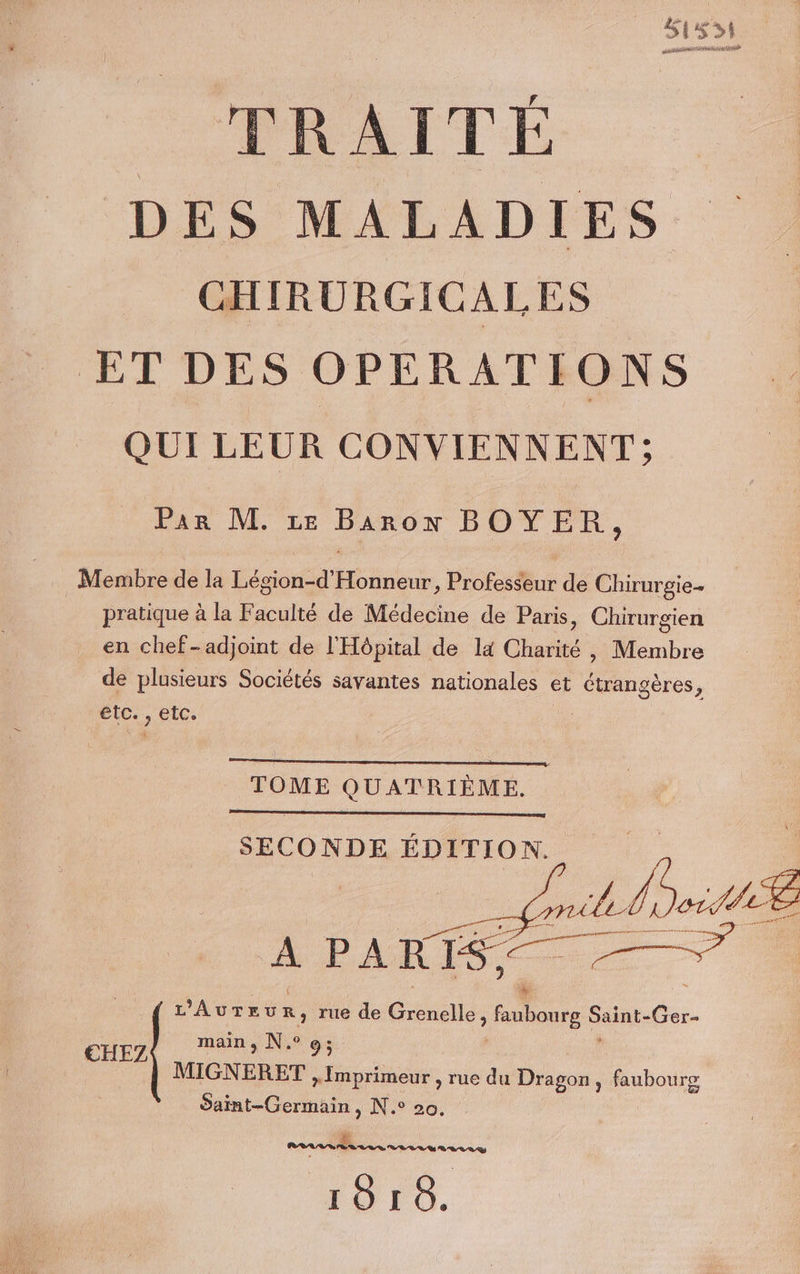 TRAITÉE DES MALADIES CHIRURGICALES ET DES OPERATIONS QUI LEUR CONVIENNENT; Par M. re Baron BOYER, Membre de la Légion-d'Honneur, Professeur de Chirurgie pratique à la Faculté de Médecine de Paris, Chirurgien en chef-adjoint de l'Hôpital de la Charité, Membre de plusieurs Sociétés savantes nationales et étrangères, etc. , etc. Ç TOME QUATRIÈME. SECONDE ÉDITION. “À PARIS. L'AvTreu R, rue de Grenelle fubourg ui Ger- N. 0 €EHEZ main j 9 ; ; MIGNERET + Imprimeur , rue du Dragon, faubourg Saint-Germain, N.° 20. _ PRÉRLR SES LR SE LE UN LOU 1818.