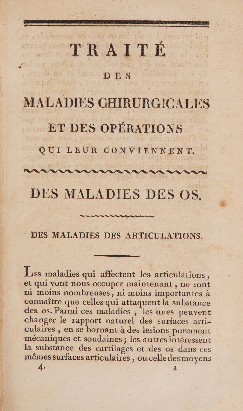 ET DES OPÉRATIONS QUI LEUR CONVIENNENT. DES MALADIES DES OS. DES MALADIES DES ARTICULATIONS.. et qui vont nous occuper maintenant , ne sont ni moins nombreuses, ni moins importantes à connaître que celles qui attaquent la substance des os. Parmi ces maladies , les unes peuvent changer le rapport naturel des surfaces arti- culaires , en se bornant à des lésions purement la substance des cartilages et des os dans ces mêmes surfaces articulaires , ou celledes moyens
