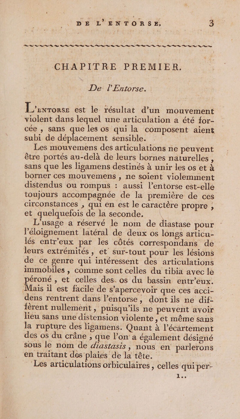 CHAPITRE PREMIER. De P Entorse. L'unronse est le résultat d’un mouvement violent dans lequel une articulation a cté {or- cée , sans que les os qui la composent aient subi de déplacement sensible. Les mouvemens des articulations ne peuvent être portés au-delà de leurs bornes naturelles , sans que les ligamens destinés à unir les os et à borner ces mouvemens , ne soient violemment distendus ou rompus : aussi l’entorse est-elle toujours accompagnée de la première de ces circonstances , qui en est le caractère propre , et quelquefois de la seconde. e L'usage a réservé le nom de diastase pour l'éloignement latéral de deux os longs articu- lés entr’eux par les côtés correspondans de leurs extrémités, et’ sur-tout pour les lésions de ce genre qui intéressent des articulations immobiles , comme sont celles du tibia avec le péroné , et celles des. os du bassin entr’eux. Mais il est facile de s’apercevoir que ces acci- dens rentrent dans l’entorse, dont ils ne dif: ièrent nullement, puisqu'ils ne peuvent avoir lieu sans une distension violente , et même sans la rupture des ligamens. Quant à l’écartement des os du crâne , que l’on’ a également désigné sous le nom de dastasis, nous en parlerons en traitant des plaies de la tête. Les articulations orbiculaires , celles qui per- 4