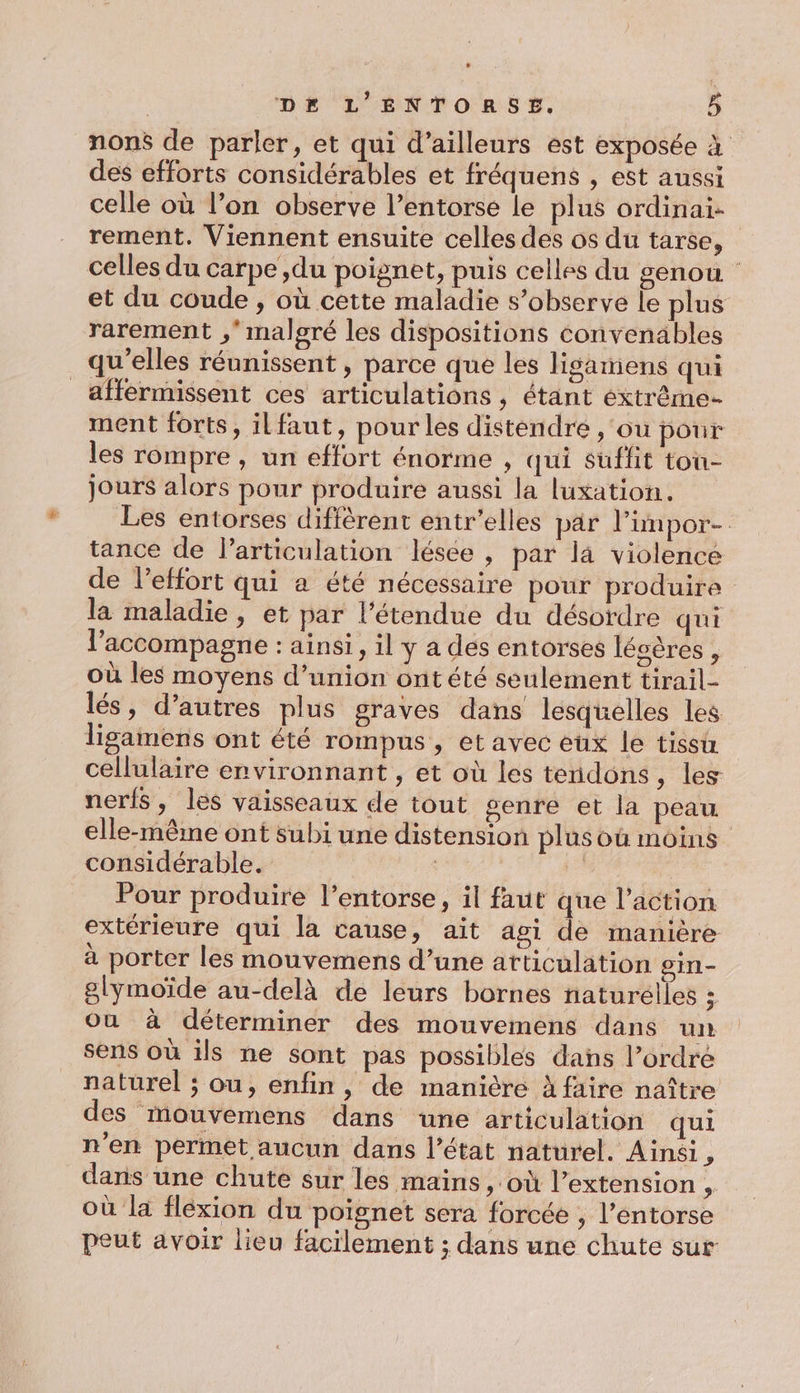 nons de parler, et qui d’ailleurs est exposée à des efforts considérables et fréquens , est aussi celle où l’on observe l’entorse le plus ordinai- rement. Viennent ensuite celles des os du tarse, celles du carpe ,du poignet, puis celles du genou et du coude , où cette maladie s’observe le plus rarement ,* malgré les dispositions convenables qu'elles réunissent , parce que les lisamens qui _affermissent ces articulations, étant éxtrême- ment forts, ilfaut, pour les distendre ,‘ou pour les rompre , un effort énorme , qui sufht tou- jours alors pour produire aussi la luxation. Les entorses diffèrent entr'elles par limpor- tance de l'articulation lésée , par là violence de l'effort qui a été nécessaire pour produire la maladie, et par l'étendue du désordre qui l'accompagne : ainsi, il y a des entorses lésères , où les moyens d’union ontété seulément tirail- lés, d’autres plus graves dans lesquelles les lisamens ont été rompus , et avec eux le tissu cellulaire environnant , et où les tendons, les nerfs, les vaisseaux de tout genre et la peau elle-même ont subi une distension plus où moins considérable. Pour produire l’entorse, il faut que l’action extérieure qui la cause, ait agi de manière à porter les mouvemens d’une atticulation oin- glymoïde au-delà de leurs bornes naturelles ; Où à déterminer des mouvemens dans uit sens où ils ne sont pas possibles dans l’ordré naturel ; ou, enfin, de manière à faire naître des mouvemens dans une articulation qui n'en permet aucun dans l’état naturel. Ainsi # dans une chute sur les mains, où l'extension, où la flexion du poignet sera forcée , l’entorse peut avoir lieu facilement ; dans une chute sur