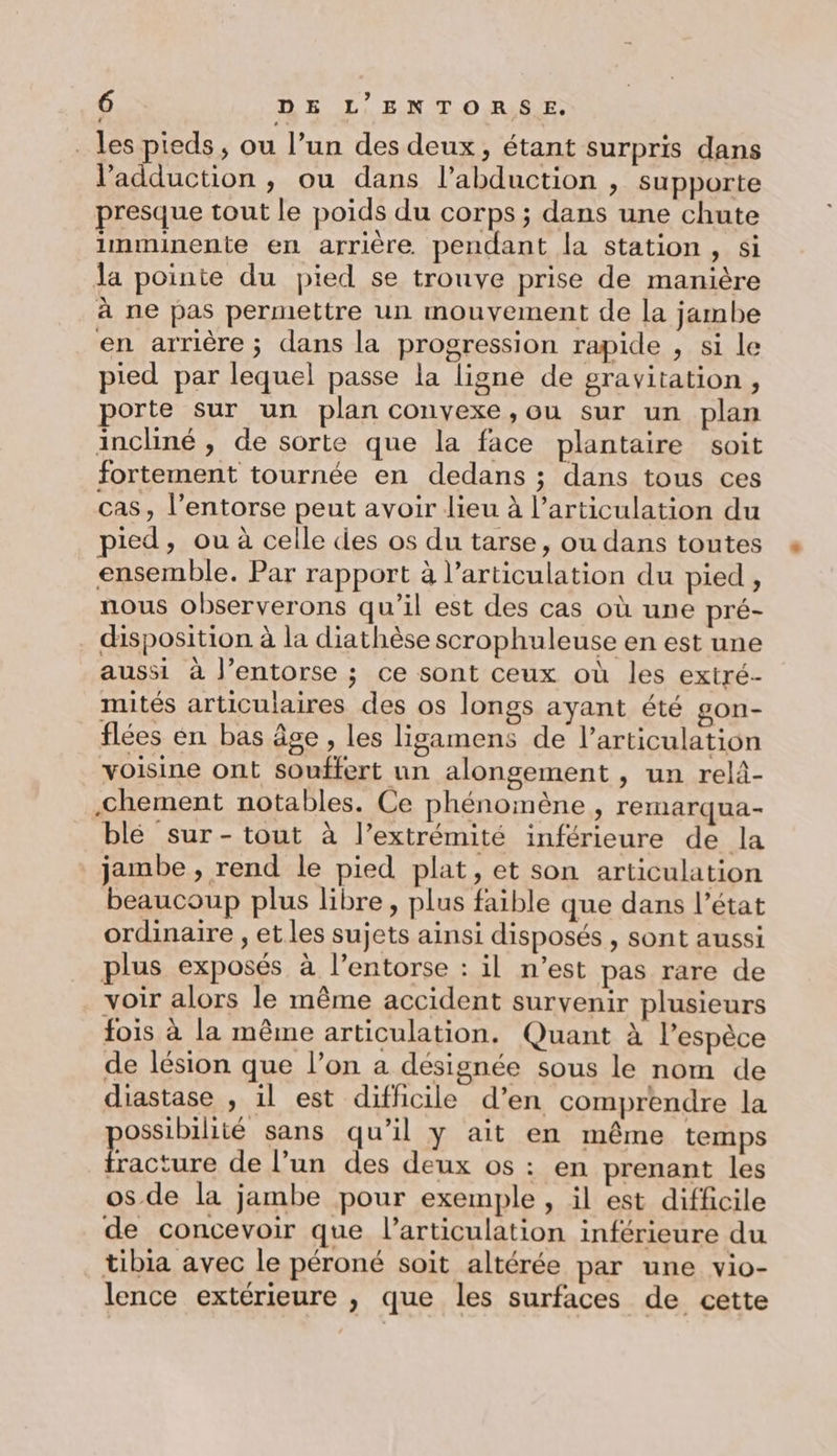 _ les pieds, ou l’un des deux, étant surpris dans l’adduction , ou dans l’abduction , supporte presque tout le poids du corps ; dans une chute imminente en arrière pendant la station , si la pointe du pied se trouve prise de manière à ne pas permettre un mouvement de la jambe en arrière; dans la progression rapide , si le pied par lequel passe la ligne de gravitation , porte sur un plan convexe, ou sur un plan incliné, de sorte que la face plantaire soit fortement tournée en dedans ; dans tous ces cas, l’entorse peut avoir lieu à l'articulation du pied, ou à celle des os du tarse, ou dans toutes ensemble. Par rapport à l'articulation du pied, nous observerons qu'il est des cas où une pré- . disposition à la diathèse scrophuleuse en est une aussi à l’entorse ; ce sont ceux où les extré- mités articulaires des os longs ayant été gon- flées en bas âge , les ligamens de l'articulation voisine ont souffert un alongement , un relâ- .chement notables. Ce phénomène, remarqua- blé sur- tout à l'extrémité inférieure de la jambe , rend le pied plat, et son articulation beaucoup plus libre, plus faible que dans l’état ordinaire , et les sujets ainsi disposés , sont aussi plus exposés à l’entorse : il n’est pas rare de voir alors le même accident survenir plusieurs fois à la même articulation. Quant à l’espèce de lésion que l’on a désignée sous le nom de diastase , il est difficile d’en comprendre la ossibilité sans qu’il y ait en même temps PURES de l’un des deux os : en prenant les os de la jambe pour exemple , il est difficile de concevoir que l'articulation inférieure du tibia avec le péroné soit altérée par une vio- lence extérieure , que les surfaces de cette