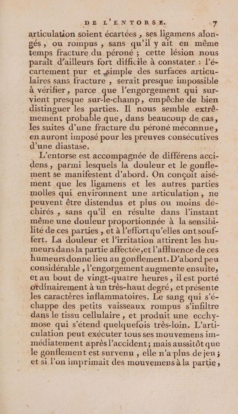 articulation soient écartées , ses ligamens alon- gés, ou rompus , sans qu’il y ait en même temps fracture du péroné ; cette lésion nous paraît d’ailleurs fort difficile à constater : l’é- cartement pur et simple des surfaces articu- laires sans fracture , serait presque impossible à vérifier, parce que l’engorgement qui sur- vient presque sur-le-champ, empêche de bien distinguer les parties. Il nous semble _extré- mement probable que, dans beaucoup de cas, les suites d’une fracture du péroné méconnue, en auront imposé pour les preuves consécutives d’une diastase. | : . L’entorse est accompagnée de différens acci- dens, parmi lesquels la douleur et le gonfle- ment se manifestent d’abord. On conçoit aisé- ment que les ligamens et les autres parties molles qui environnent une articulation, ne peuvent être distendus et plus ou moins dé- chirés , sans qu’il en résulte dans l'instant même une douleur proportionnée à la sensibi- lité de ces parties , et à l'effort qu’elles ont souf- fert. La douleur et l’irritation attirent les hu- meurs dans la partie affectée,et l’affluence de ces humeurs donne lieu au gonflement.D’abord peu considérable , l’engorsement augmente ensuite, et au bout de vingt-quatre heures , ilest porté ordinairement à un très-haut degré, et présente les caractères inflammatoires. Le sang qui s’é- chappe des petits vaisseaux rompus s’infiltre dans le tissu cellulaire , et produit une ecchy- mose qui s’étend quelquefois très-loin. L’arti- culation peut exécuter tous ses mouvemens im- médiatement après l'accident; mais aussitôt que le gonflement est survenu , elle n’a plus de jeu ; et si l’on imprimait des mouvemens à la partie,