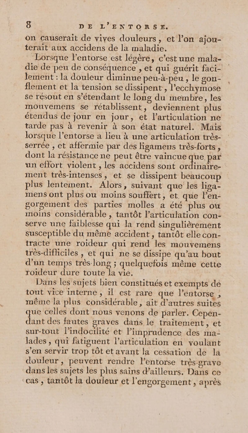on causerait de vives douleurs, et l’on ajou- terait aux accidens de la maladie. | _ Lorsque l’entorse est lésère, c'est une mala- die de peu de A LR » et qui guérit faci- lement : la douleur iminue peu-à-peu , le son- flement et la tension se dissipent , l’'ecchymose se résout en s'étendant le long du membre, les mouvemens se retablissent, deviennent plus étendus de jour en jour, et l'articulation ne tarde pas à revenir à son état naturel. Maïs lorsque l’entorse a lieu à une articulation très- serrée , et affermie par des Hgamens très-forts , dont la résistance ne peut être vaincue que par un effort violent , les accidens sont ordinaïre- ment très-intenses, et se dissipent beaucoup plus lentement. Alors, suivant que les liga- mens ont plus ou moins souffert, et que l’en- gorsement des parties molles a été plus où moins considérable , tantôt l'articulation con- serve une faiblesse qui la rend singulièrement susceptible du même accident , tantôt elle con- tracte une roideur qui rend les mouvemens très-difficiles , et qui ne se dissipe qu’au bout d’un temps très-long ; quelquefois même cette roideur dure toute la vie. | Dans les sujets bien constitués et exempts dé tout vice interne , il est rare que l’entorse r même la plus considérable, ait d’autres suites que celles dont nous venons de parler. Cepen- dant des fautes graves dans le traitement, et sur-tout l’indocilité et l’imprudence des ma- lades , qui fatiguent l’articulation en voulant s’en servir trop tôt et avant la cessation de la douleur ; peuvent rendre l’entorse très-grave dans les sujets les plus sains d’ailleurs. Dans ce cas , tantôt la douleur et l’engorgement , après