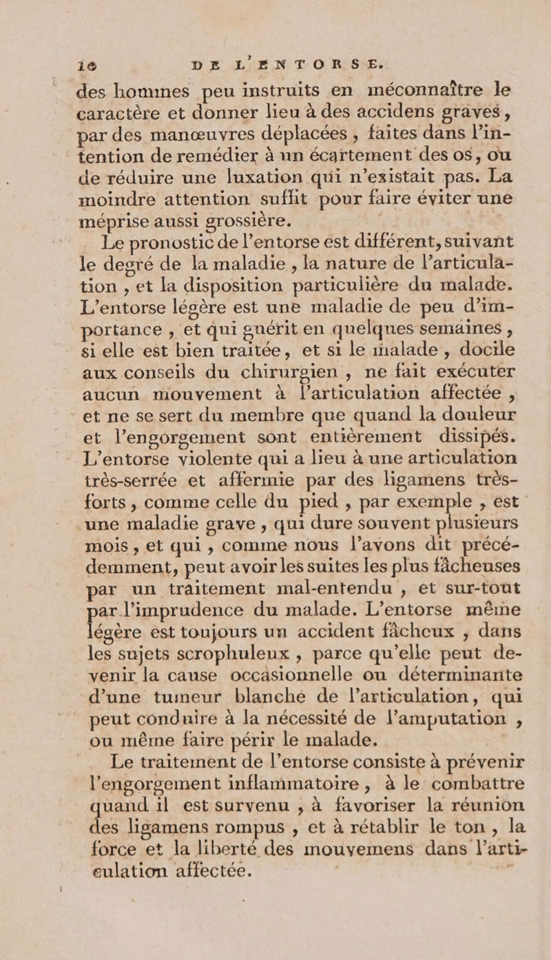 des hommes peu instruits en méconnaître le caractère et donner lieu à des accidens graves, par des manœuvres déplacées , faites dans lin- tention de remédier à un écartement des os, ou de réduire une luxation qui n'existait pas. La moindre attention sufhit pour faire éviter une méprise aussi grossière. 1 Le pronostic de l’entorse est différent, suivant le desré de la maladie , la nature de l’articula- tion , et la disposition particulière du malade. L’entorse légère est une maladie de peu d’im- portance , et qui guérit en quelques semaines , si elle est bien traitée, et si le 1nalade , docile aux conseils du chirurgien , ne fait exécuter aucun mouvement à l'articulation affectée , et ne se sert du membre que quand la douleur et l’engorsement sont entièrement dissipés. L’entorse violente qui a lieu à une articulation très-serrée et affermie par des ligamens très- forts , comme celle du pied , par exemple , est une maladie grave , qui dure souvent plusieurs mois , et qui , comme nous l’avons dit précé- demment, peut avoir les suites les plus fâcheuses par un traitement mal-entendu , et sur-tout ar. l’imprudence du malade. L’entorse même Pèe est toujours un accident fâchceux ; dans les sujets scrophuleux , parce qu’elle peut de- venir la cause occasionnelle ou déterminante d’une tumeur blanché de l'articulation, qui peut conduire à la nécessité de l’amputation , ou même faire périr le malade. | =. Le traitement de l’entorse consiste à prévenir l’engorgement inflammatoire , à le combattre uand il est survenu , à favoriser la réunion es ligamens rompus , et à rétablir le ton, la force et la liberté des mouvemens dans l’arti- eulation affectée. |