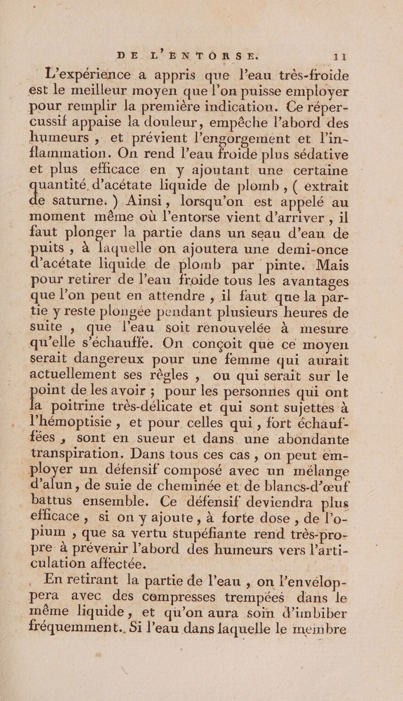 L'expérience a appris que l’eau très-froide _est le meilleur moyen que l’on puisse employer pour remplir la première indication. Ce réper- cussif appaise la douleur, empêche l’abord des humeurs , et prévient l’engorgement et l’in- flammation. On rend l’eau froide plus sédative et plus efficace en y ajoutant une certaine quantité. d’acétate liquide de plomb , ( extrait le Saturne. ) Aïnsi, lorsqu'on est appelé au moment même où l’entorse vient d'arriver , il faut plonger la partie dans un seau d’eau de puiis , à laquelle on ajoutera une demi-once d’acétate liquide de plomb par pinte. Mais pour retirer de l’eau froide tous les avantages que l’on peut en attendre , il faut que la par- tie y reste plongée pendant plusieurs heures de suite ,; que l'eau soit renouvelée à mesure qu’elle s’échauffe. On conçoit que ce moyen serait dangereux pour une femme qui aurait actuellement ses règles , ou qui serait sur le oint de les avoir ; pour les personnes qui ont L poitrine très-délicate et qui sont sujettes à l’hémoptisie , et pour celles qui, fort échauf- fées , sont en sueur et dans une abondante transpiration. Dans tous ces cas , on peut em- ployer un défensif composé avec un mélange d’alun , de suie de cheminée et de blancs-d’œuf battus ensemble. Ce défensif deviendra plus efficace, si on y ajoute, à forte dose , de l’o- pium , que sa vertu stupéfiante rend très-pro- pre à prévenir l’abord des humeurs vers l’arti- culation affectée. | . En retirant la partie de l’eau , on l’envélop- pera avec des cempresses trempées dans le même liquide, et qu’on aura soin d’imbiber fréquemment... Si l’eau dans laquelle le membre