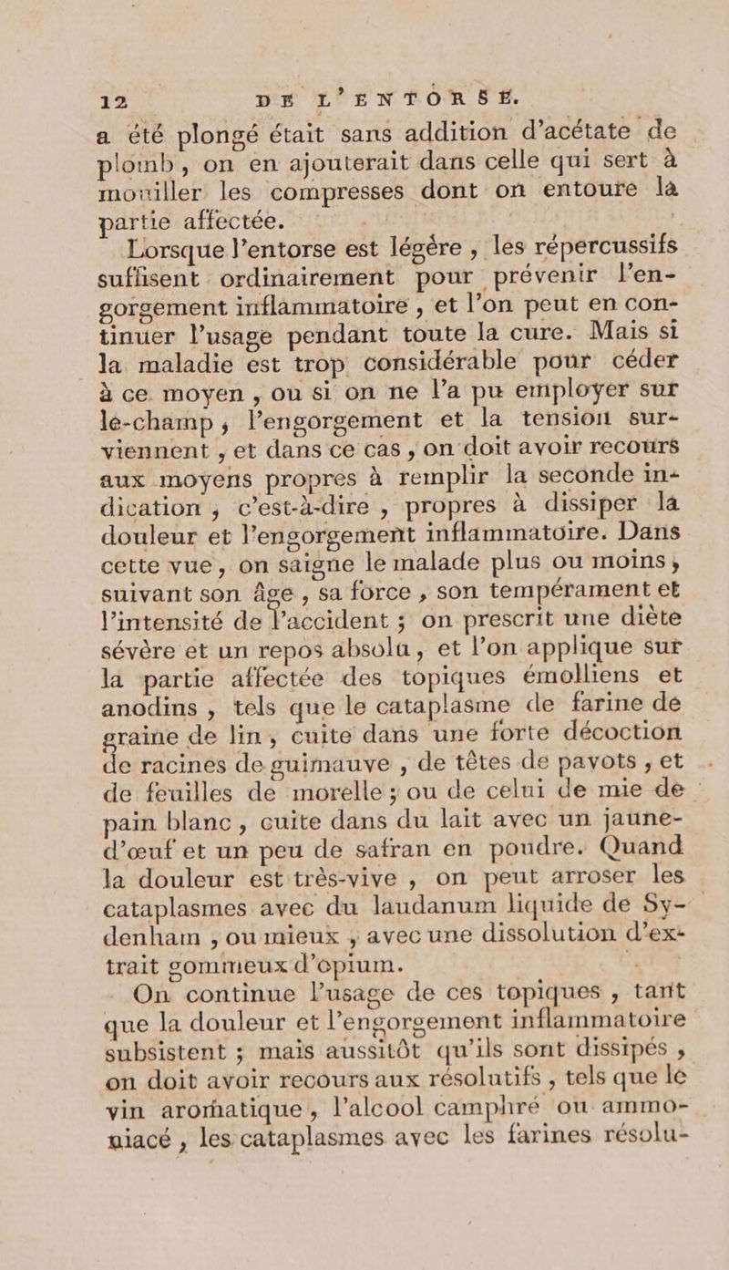 a été plongé était sans addition d’acétate de plomb, on en ajouterait dans celle qui sert à mouiller les compresses dont on entoure là partie affectée. | Lorsque l’entorse est légère , les répercussifs suffisent ordinairement pour prévenir l’en- gorgement inflammatoire , et l’on peut en con- tinuer l’usage pendant toute la cure. Mais si la maladie est trop considérable pour céder à ce moyen , où si on ne l’a pu employer sur lé-champ ,; l’engorgement et la tension sur- viennent , et dans ce cas , on doit avoir recours aux moyens propres à remplir la seconde in- dication ; c’est-à-dire , propres à dissiper la douleur et l’engorgement inflammatoire. Dans cette vue, on saigne le malade plus ou moins, suivant son Âge, sa force , son tempérament et l’intensité de l'accident ; on prescrit une diète sévère et un repos absolu, et l’on applique sur la partie affectée des topiques émolliens et anodins , tels que le cataplasme de farine de graine de lin, cuite dans une forte décoction de racines de guimauve , de têtes de pavots , et de feuilles de morelle ; ou de celui de mie de pain blanc, cuite dans du lait avec un jaune- d'œuf et un peu de safran en poudre. Quand la douleur est très-vive , on peut arroser les cataplasmes avec du laudanum liquide de Sy denham , ou mieux ; avec une dissolution d’ex: trait sommeux d'épium. TT On continue l'usage de ces topiques , tant que la douleur et l’engorgement inflammatoire subsistent ; maïs aussitôt qu'ils sont dissipés , on doit avoir recours aux résolutifs , tels que le vin arorhatique, l'alcool camphré ou ammo- uiacé , les cataplasmes avec les farines résolu-