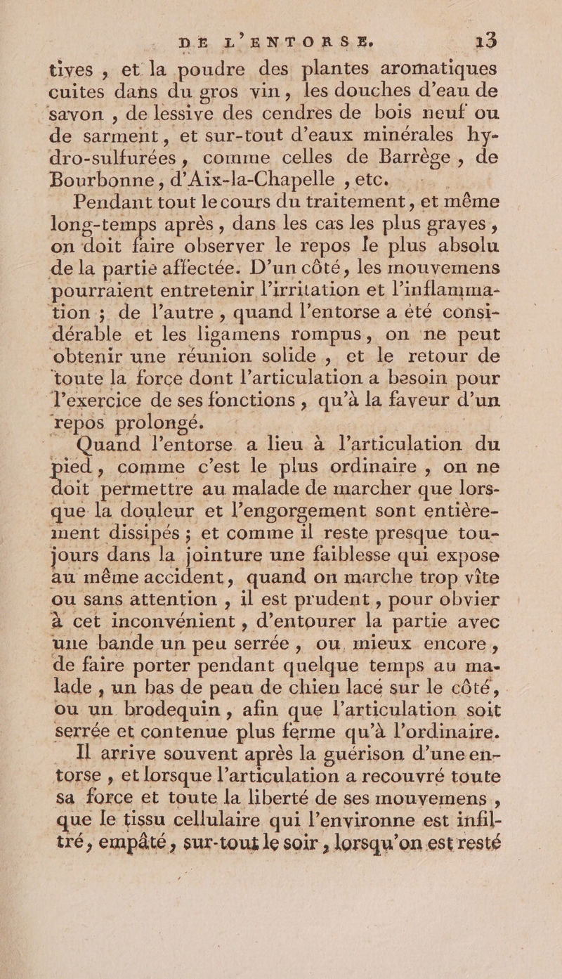 : DE L’ENTORSE, __a3 tives , et la poudre des plantes aromatiques cuites dans du gros vin, les douches d’eau de ‘savon , de lessive des cendres de bois neuf ou de sarment, et sur-tout d’eaux minérales hy- dro-sulfurées, comme celles de Barrège , de Bourbonne, d’Aix-la-Chapelle , etc. Pendant tout le cours du traitement, et même long-temps après , dans les cas les plus graves, on doit faire observer le repos le plus absolu de la partie affectée. D’un côté, les mouvemens pourraient entretenir l’irritation et l’inflamma- tion ; de l’autre , quand l’entorse a été consi- dérable et les ligamens rompus, on ne peut obtenir une réunion solide , et le retour de toute la force dont l’articulation a besoin pour T’exercice de ses fonctions , qu’à la faveur d’un repos prolongé. 0 7 _ Quand l’entorse. a lieu à l'articulation du pied, comme c’est le plus ordinaire , on ne doit permettre au malade de marcher que lors- que la douleur et l’engorgement sont entière- nent dissipés ; et comme il reste presque tou- jours dans la jointure une faiblesse qui expose au même accident, quand on marche trop vite ou sans attention , il est prudent , pour obvier à cet inconvénient , d’entourer la partie avec une bande un peu serrée , ou, mieux encore, de faire porter pendant quelque temps au ma- lade , un bas de peau de chien lacé sur le côté, ou un brodequin , afin que l'articulation soit serrée et contenue plus ferme qu’à l’ordinaire. .. Àl arrive souvent après la guérison d’une en- torse , et lorsque l'articulation a recouvré toute sa force et toute la liberté de ses mouyemens , que le tissu cellulaire qui l’environne est infil- tré, empâté, sur-tout le soir , lorsqu'on est resté