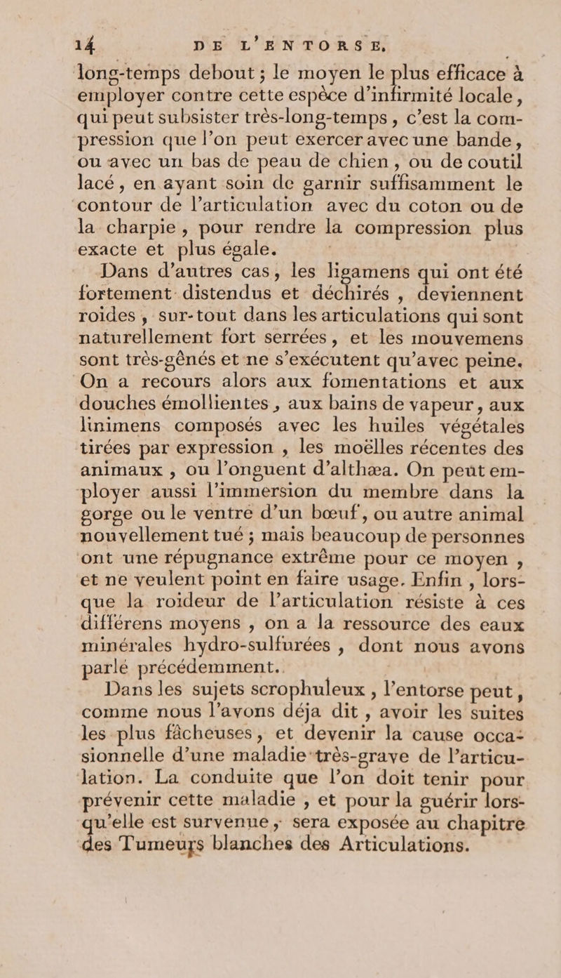 long-temps debout ; le moyen le te efficace à employer contre cette espèce d’infirmité locale, qui peut subsister très-long-temps, c’est la com- pression que l’on peut exercer avec une bande, ou avec un bas de peau de chien, ou de coutil lacé, en ayant soin de garnir suffisamment le contour de l’articulation avec du coton ou de la charpie , pour rendre la compression plus exacte et plus égale. | Dans d’autres cas, les ligamens qui ont été fortement distendus et déchirés , deviennent roides , sur-tout dans les articulations qui sont naturellement fort serrées, et les mouvemens sont très-gênés et ne s’exécutent qu'avec peine. On a recours alors aux fomentations et aux douches émollientes , aux baïns de vapeur, aux linimens composés avec les huiles végétales tirées par expression , les moëlles récentes des animaux , ou l’onguent d’althæa. On peut em- ployer aussi l’immersion du membre dans la gorge ou le ventre d’un bœuf, ou autre animal nouvellement tué ; mais beaucoup de personnes ont une répugnance extrême pour ce moyen ;, et ne veulent point en faire usage. Enfin , lors- que la roïideur de l'articulation résiste à ces différens moyens , on a la ressource des eaux minérales hydro-sulfurées , dont nous avons parlé précédemment. | Dans les sujets scrophuleux , l’entorse peut, comme nous l'avons déja dit , avoir les suites les plus fâcheuses, et devenir la cause occa: sionnelle d’une maladie‘très-grave de l’articu- lation. La conduite que l’on doit tenir pour prévenir cette maladie , et pour la guérir lors- u’elle est survenue; sera exposée au chapitre dei Tumeurs blanches des Articulations.