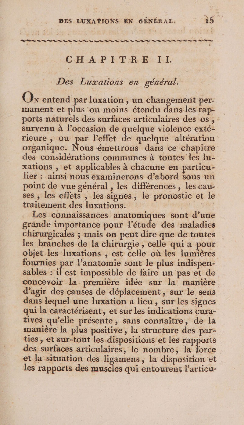 DES LUXAŸIONS EN GÉNÉRAL. ‘28 | ns or og os Pt ns PS) or PR) eo RS rh Ds ts Rd nd os ns ee Rd ns ee ne er et ne nt Te ne À ? S à CHAPITRE IL Des Luxations en général. O% entend par luxation , un changement per- manent et plus ou moins étendu dans les rap- ports naturels des surfaces articulaires des os, : survenu à l’occasion de quelque violence exté- rieure ; ou par l'effet de quelque altération organique. Nous émettrons dans ce chapitre des considérations communes à toutes les lu- xations , et applicables à chacune en particu- lier : ainsi nous examinerons d’abord Sous un point de vue général , les différences , les cau- ses, les effets , les signes, le pronostic et le traitement des luxations. su Les connaissances anatomiques sont d’une grande importance pour l'étude des maladies chirurgicales ; mais on peut dire que de toutes les branches de la chirurgie, celle qui a pour objet les luxations , est celle où les lumières fournies par l’anatomie sont le plus indispen- sables : es impossible de faire un pas et de concevoir la première idée sur la manière d'agir des causes de déplacement, sur le sens dans lequel une luxation a lieu , sur les signes qui la caractérisent, et sur les indications cura- tives qu’elle présente, sans connaître, de la manière la plus positive, la structure des par- ties , et sur-tout les dispositions et les rapports des surfaces articulaires, le nombre, la force et da situation des ligamens , la disposition et les rapports des muscles qui entourent l’articu-