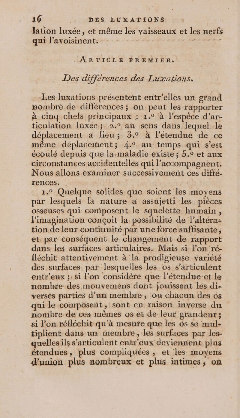 lation luxée, et même les vaisseaux et les nerfs qui l’avoisinent. | À abc RATER . ARTICLE PREMIER, Des différences des Luxations. - Les Juxations présentent entr’elles un grand nombre de différences ; on peut les rapporter à cinq chefs principaux : 1.° à l’espèce d’ar- ticulation luxée; 2° au sens dans lequel le déplacement a lieu ;. 5.° à l’étendue de ce même déplacernent; 4.2 au temps qui s’est écoulé depuis que la-maladie existe ; 5.° et aux circonstances accidentelles qui l’accompagnent. Nous allons examiner successivement ces diffé- rences: | 1.9 Quelque solides que soient les moyens par lesquels la nature a assujetti les pièces osseuses qui composent le squelette humain, l’imagination conçoit la possibilité de l’altéra&gt; tion de leur continuité par une force suffisante, et. par conséquent le changement de rapport dans les surfaces articulaires. Mais si l’on ré- fléchit attentivement à la prodigieuse variété des surfaces par lesquelles les os s’articulent entr’eux ;: si l'on considère que: l’étendue’et le nombre des mouvemens dent jouissent les di- versés parties d’un membre, ou chacun des os qui le composent, sont en raison inverse du nombre de ces mêmes os et de-leur grandeur; si l’on réfléchit qu'à mesure que les 6s sé mul- tiplient dans un membre, les surfaces par les- quelles ils s’articulent entr’éeux deviennent plus étendues, plus compliquées ;, et ‘les moyens union plus nombreux et plus intimes, on