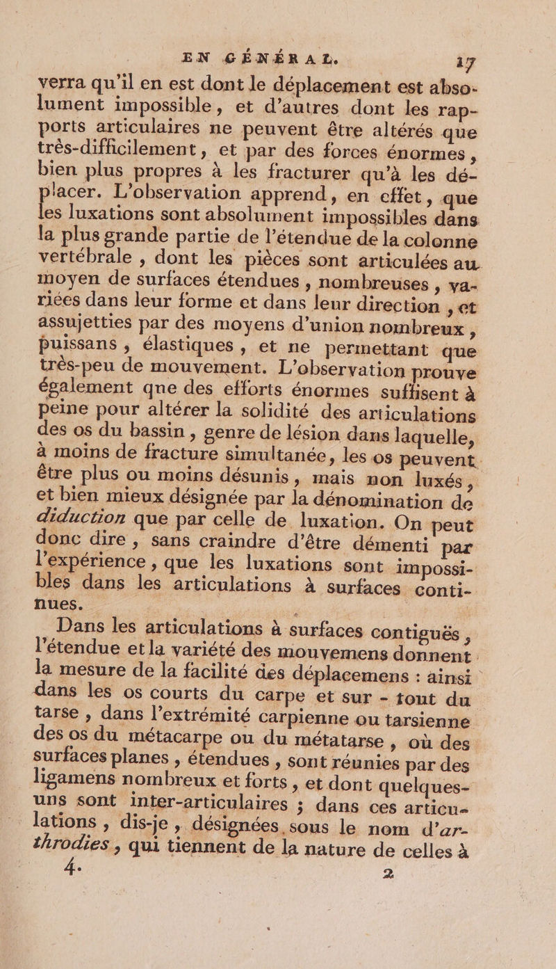 verra qu'il en est dont le déplacement est abso- lument impossible, et d’autres dont les rap- ports articulaires ne peuvent être altérés que très-difficilement, et par des forces énormes, bien plus propres à les fracturer qu’à les dé- lacer. L'observation apprend, en effet, que 4 luxations sont absolument impossibles dans la plus grande partie de l'étendue de la colonne vertébrale , dont les pièces sont articulées au moyen de surfaces étendues , nombreuses » Va- riées dans leur forme et dans leur direction &gt; Ct assujetties par des moyens d'union nombreux y Puissans , élastiques , et ne permettant que très-peu de mouvement. L'observation prouve également qne des efforts énormes suffisent à peine pour altérer la solidité des articulations des os du bassin , genre de lésion dans laquelle, à moins de fracture simultanée, les os peuvent. être plus ou moins désunis, mais non luxés ; et bien mieux désignée par la dénomination de diduction que par celle de luxation. On peut donc dire , sans craindre d’être démenti par l'expérience , que les luxations sont impossi- bles dans les articulations à surfaces conti- nues. re LS si Dans les articulations à surfaces contiguës , l'étendue et la variété des mouvemens donnent la mesure de la facilité des déplacemens : ainsi dans les os courts du Carpe et sur - tout du tarse , dans l’extrémité carpienne ou tarsienne des os du métacarpe ou du métatarse » Où des surfaces planes , étendues , sont réunies par des _ ligamens nombreux et forts ” et dont quelques- uns sont inter-articulaires ; dans ces articu= lations , dis-je, désignées sous le nom d’ar- throdies , qui tiennent de la nature de celles à . :