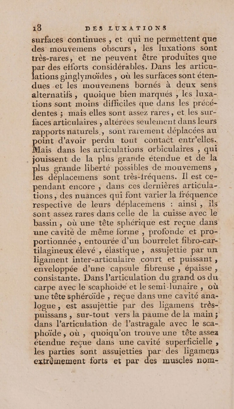 surfaces continues , et qui ne permettent que des mouvemens obscurs, les luxations sont très-rares, et ne peuvent être produites que ar des efforts considérables. Dans les articu- ations ginglymoïdes , où les surfaces sont éten- dues -et les mouvemens bornés à deux sens alternatifs, quoique bien marqués , les luxa- tions sont moins difficiles que dans les précé- dentes ; mais elles sont assez rares, et les sur- faces articulaires , altérées seulement dans leurs rapports naturels, sont rarement déplacées au point d’avoir perdu tout contact entr'elles. Mais dans les articulations orbiculaires , qui jouissent de la plus grande étendue et de la plus grande liberté possibles de mouvemens , les déplacemens sont très-tréquens. Il est ce- pendant encore , dans ces dernières articula-. tions, des nuances qui font varier la fréquence respective de leurs déplacemens : ainsi, ils sont assez rares dans celle de la cuisse avec le bassin , où une tête sphérique est reçue dans une cavité de même forme , profonde et pro- portionnée , entourée d’un bourrelet fibro-car- tilagineux élevé , élastique , assujettie par un ligament inter-articulaire court et puissant, enveloppée d’une capsule fibreuse , épaisse , consistante. Dans l’articulation du grand os du carpe avec le scaphoide et le semi-lunaire , où une tête sphéroïde , reçue dans une cavité ana- logue , est assujettie par des ligamens très- puissans , sur-tout vers la paume de la main ; dans l'articulation de l’astragale avec le sca- phoïde , où , quoiqu'on trouve une tête assez étendue reçue dans une cavité superficielle , les parties sont assujetties par des ligamens extrèmement forts et par des muscles nom-