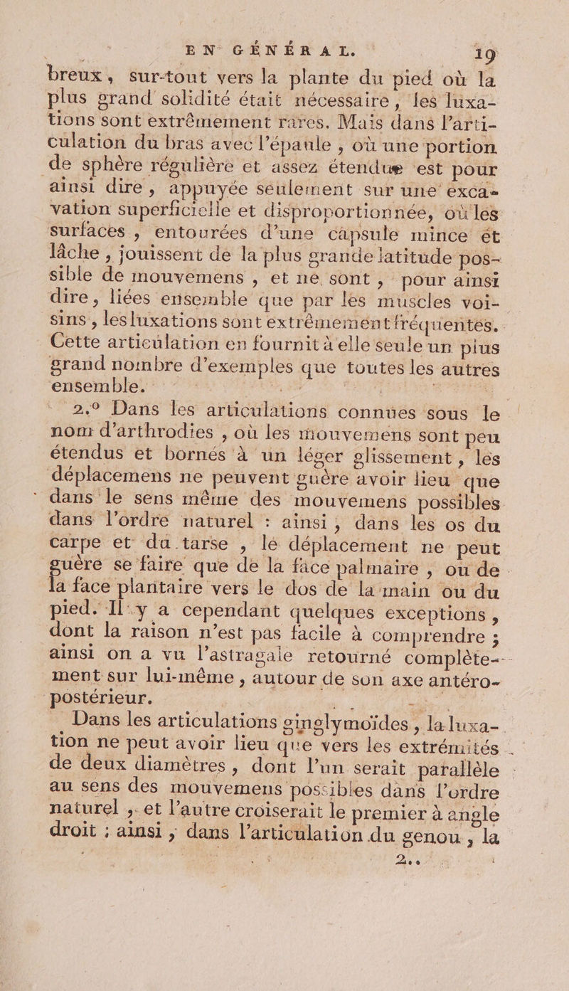 breux, sur-tout vers la plante du pied où la plus grand solidité était nécessaire, les Jluxa- tions sont extrêmement rares. Maïs dans Parti- Culation du bras avec l'épaule , où une portion de sphère régulière et assez étendue ‘est pour ainsi dire, appuyée seulement Sur UE EXCA= vation superficielle et disproportionnée, où lés surfaces , entourées d’une capsule mince ét lâche , jouissent de la plus grande latitude pos- sible de mouvemens , et ne sont , pour ainsi dire, liées ensemble que par les muscles voi- sins , lesluxations sont extrêémeiment fréquentes. Cette articulation en fournit à elle seule un pius grand nombre d'exemples que toutes les autres ensemble. ne FEU LS. À 2.9 Dans les articulations connues sous le nom d’arthrodies , où les mouvemens sont peu étendus et bornés à un léger glissement , les déplacemens ne peuvent guère avoir lieu que * dans le sens même des mouvemens possibles dans l’ordre naturel : ainsi, dans les os du carpe et du tarse , lé déplacement ne peut guère se faire que de la face palmaire , ou de : la face plantaire vers le dos de la main ou du pied. Il°:y a cependant quelques exceptions , dont la raison n’est pas facile à comprendre ; ainsi on a vu l’astrasale retourné complète ment sur lui-même , autour de son axe antéro- postérieur. | “#i És , Dans les articulations sinslymoïdes &gt; la luxa- tion ne peut avoir lieu que vers les extrémités de deux diamètres, dont l’un serait parallèle au sens des mouvemens poscibles dans l’ordre naturel ;.et l’autre croiserait le premier à angle droit ; ainsi ,; dans l'articulation du genou, La ‘ . : a D A é i